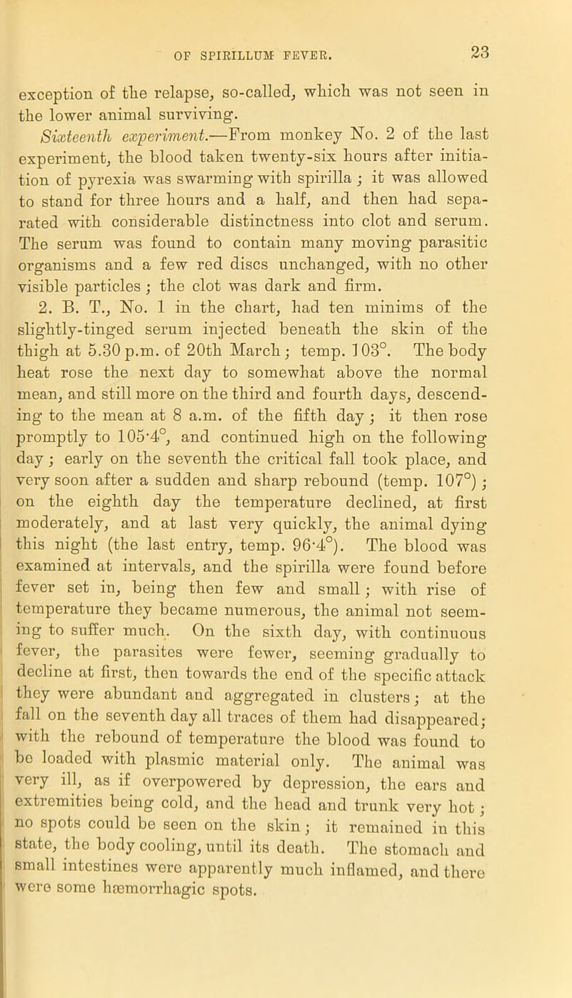 exception of the relapse, so-called, which was not seen in the lower animal surviving. Sixteenth experiment.—From monkey No. 2 of the last experiment, the blood taken twenty-six hours after initia- tion of pyrexia was swarming with spirilla ; it was allowed to stand for three hours and a half, and then had sepa- rated with considerable distinctness into clot and serum. The serum was found to contain many moving parasitic organisms and a few red discs unchanged, with no other visible particles ; the clot was dark and firm. 2. B. T., No. 1 in the chart, had ten minims of the slightly-tinged serum injected beneath the skin of the thigh at 5.30 p.m. of 20th March ; temp. 103°. The body heat rose the next day to somewhat above the normal mean, and still more on the third and fourth days, descend- ing to the mean at 8 a.m. of the fifth day ; it then rose promptly to lOS^0, and continued high on the following day ; early on the seventh the critical fall took place, and very soon after a sudden and sharp rebound (temp. 107°) ; on the eighth day the temperature declined, at first moderately, and at last very quickly, the animal dying this night (the last entry, temp. 96-4°). The blood was examined at intervals, and the spirilla were found before fever set in, being then few and small; with rise of temperature they became numerous, the animal not seem- ing to suffer much. On the sixth day, with continuous fever, the parasites were fewer, seeming gradually to decline at first, then towards the end of the specific attack they were abundant and aggregated in clusters ; at the fall on the seventh day all traces of them had disappeared; with the rebound of temperature the blood was found to be loaded with plasmic material only. The animal was very ill, as if overpowered by depression, the ears and extremities being cold, and the head and trunk very hot; no spots could be seen on the skin; it remained in this state, the body cooling, until its death. The stomach and small intestines were apparently much inflamed, and there were some hiemorrhagic spots.