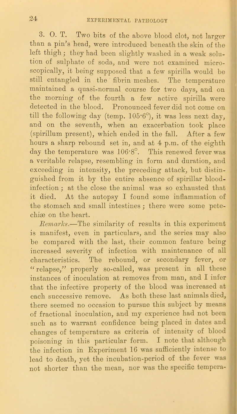 3. 0. T. Two bits of the above blood clot, not larger than a pin’s head, were introduced beneath the skin of the left thigh ; they had been slightly washed in a weak solu- tion of sulphate of soda, and were not examined micro- scopically, it being supposed that a few spirilla would be still entangled in the fibrin meshes. The temperature maintained a quasi-normal course for two days, and on the morning of the fourth a few active spirilla were detected in the blood. Pronounced fever did not come on till the following day (temp. 105‘6o), it was less next day, and on the seventh, when an exacerbation took place (spirillum present), which ended in the fall. After a few hours a sharp rebound set in, and at 4 p.m. of the eighth day the temperature was lOfi'S0. This renewed fever was a veritable relapse, resembling in form and duration, and exceeding in intensity, the preceding attack, but distin- guished from it by the entire absence of spirillar blood- infection ; at the close the animal was so exhausted that it died. At the autopsy I found some inflammation of the stomach and small intestines ; there were some pete- chiae on the heart. Remarks.—The similarity of results in this experiment is manifest, even in particulars, and the series may also be compared with the last, their common feature being increased severity of infection with maintenance of all characteristics. The rebound, or secondary fever, or “ relapse,” pi’operly so-called, was present in all these instances of inoculation at removes from man, and I infer that the infective property of the blood was increased at each successive remove. As both these last animals died, there seemed no occasion to pursue this subject by means of fractional inoculation, and my experience had not been such as to warrant confidence being placed in dates and changes of temperature as criteria of intensity of blood poisoning in this particular form. I note that although j the infection in Experiment 16 was sufficiently intense to j lead to death, yet the incubation-period of the fever was j not shorter than the mean, nor was the specific tempera- ;