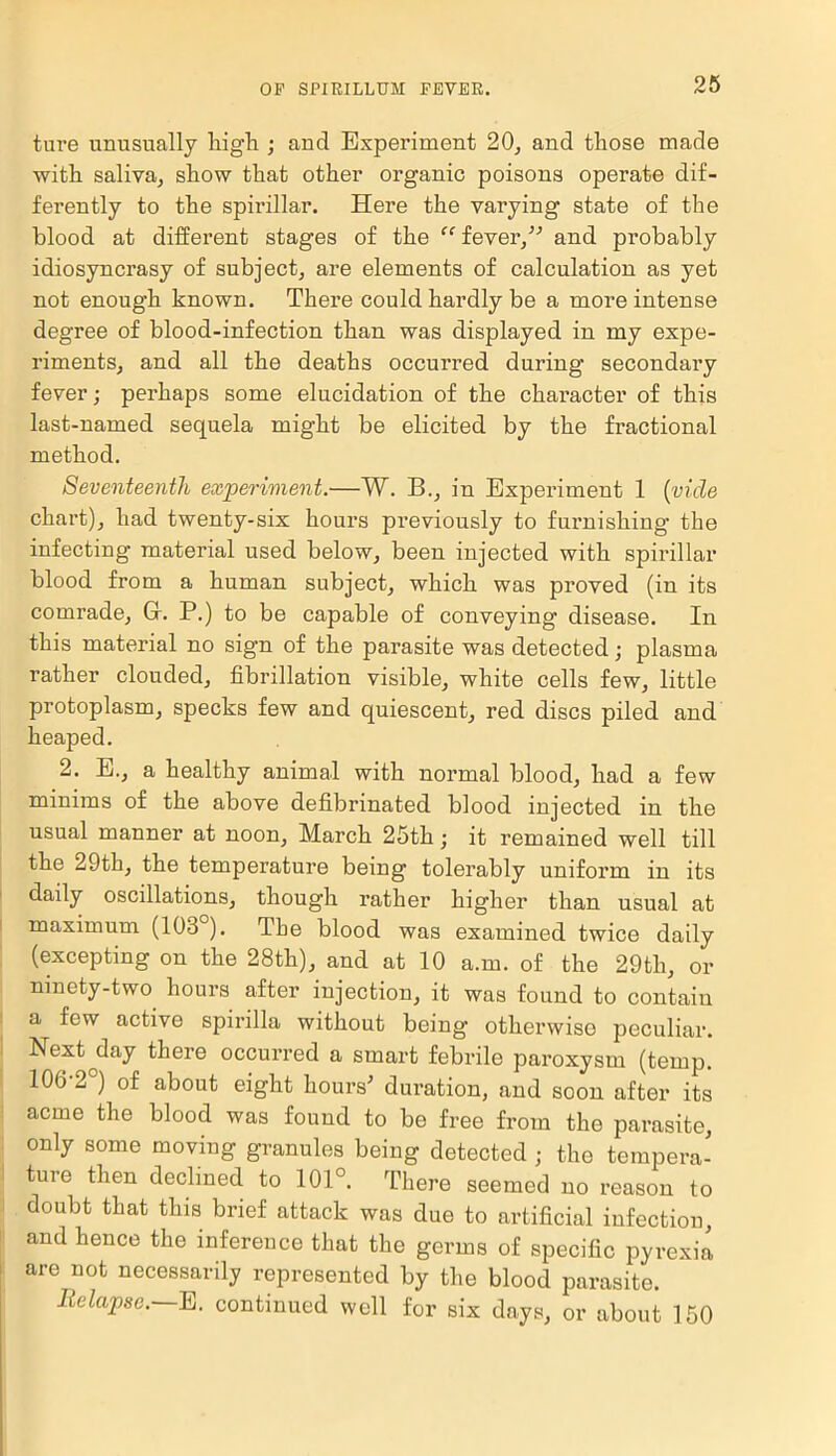 ture unusually high ; and Experiment 20, and those made with saliva, show that other organic poisons operate dif- ferently to the spirillar. Here the varying state of the blood at different stages of the “ fever,” and probably idiosyncrasy of subject, are elements of calculation as yet not enough known. There could hardly be a more intense degree of blood-infection than was displayed in my expe- riments, and all the deaths occurred during1 secondary fever; perhaps some elucidation of the character of this last-named sequela might be elicited by the fractional method. Seventeenth experiment.—W. B., in Experiment 1 (vide chart), had twenty-six hours previously to furnishing the infecting material used below, been injected with spirillar blood from a human subject, which was proved (in its comrade, Gr. P.) to be capable of conveying disease. In this material no sign of the parasite was detected; plasma rather clouded, fibrillation visible, white cells few, little protoplasm, specks few and quiescent, red discs piled and heaped. 2. E., a healthy animal with normal blood, had a few minims of the above defibrinated blood injected in the usual manner at noon, March 25th; it remained well till the 29th, the temperature being tolerably uniform in its daily oscillations, though rather higher than usual at maximum (103 ). The blood was examined twice daily (excepting on the 28th), and at 10 a.m. of the 29th, or ninety-two hours after injection, it was found to contain a few active spirilla without being otherwise peculiar. Next^day there occurred a smart febrile paroxysm (temp. 100-2°) of about eight hours' duration, and soon after its acme the blood was found to be free from the parasite, only some moving granules being detected ; the tempera- ture then declined to 101°. There seemed no reason to doubt that this brief attack was due to artificial infection, and hence the inference that the germs of specific pyrexia are not necessarily represented by the blood parasite. Relapse. E. continued well for six days, or about 150