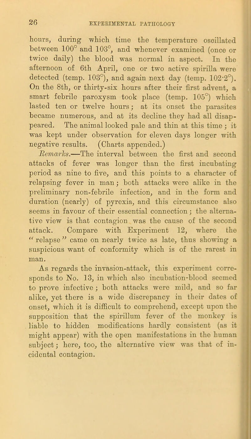 hours, during which time the temperature oscillated between 100° and 103°, and whenever examined (once or twice daily) the blood was normal in aspect. In the afternoon of 6th April, one or two active spirilla were detected (temp. 103°), and again next day (temp. 102,2°). On the 8th, or thirty-six hours after their first advent, a smart febrile paroxysm took place (temp. 105°) which lasted ten or twelve hours; at its onset the parasites became numerous, and at its decline they had all disap- peared. The animal looked pale and thin at this time; it was kept under observation for eleven days longer with negative results. (Charts appended.) Remarks.—The interval between the first and second attacks of fever was longer than the first incubating period as nine to five, and this points to a character of relapsing fever in man; both attacks were alike in the preliminary non-febrile infection, and in the form and duration (nearly) of pyrexia, and this circumstance also seems in favour of their essential connection; the alterna- tive view is that contagion was the cause of the second attack. Compare with Experiment 12, where the “ relapse ” came on nearly twice as late, thus showing a suspicious want of conformity which is of the rarest in man. As regards the invasion-attack, this experiment corre- sponds to No. 13, in which also incubation-blood seemed to pi’ove infective ; both attacks were mild, and so far alike, yet there is a wide discrepancy in their dates of onset, which it is difficult to comprehend, except upon the supposition that the spirillum fever of the monkey is liable to hidden modifications hardly consistent (as it might appear) with the open manifestations in the human subject; here, too, the alternative view was that of in- cidental contagion.