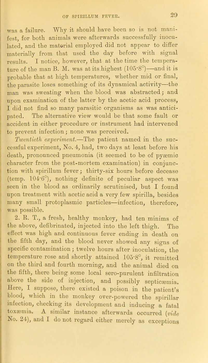 was a failure. Why it should have been so is not mani- fest, for both animals were afterwards successfully inocu- lated, and the material employed did not appear to differ materially from that used the day before with signal results. I notice, however, that at the time the tempera- ture of the man B. M. was at its highest (105-8°)—and it is probable that at high, temperatures, whether mid or final, the parasite loses something of its dynamical activity—the man was sweating when the blood was abstracted; and upon examination of the latter by the acetic acid process, I did not find so many parasitic organisms as was antici- pated. The alternative view would be that some fault or accident in either pi’ocedure or instrument had intervened to prevent infection; none was perceived. Twentieth experiment.—The patient named in the suc- cessful experiment, No. 4, had, two days at least befoi’e his death, pronounced pneumonia (it seemed to be of pyaemic character from the post-mortem examination) in conjunc- tion with spirillum fever; thirty-six hours before decease (temp. 104-6°), nothing definite of peculiar aspect was seen in the blood as ordinarily scrutinised, but I found upon treatment with acetic acid a very few spirilla, besides many small protoplasmic particles—infection, therefore, was possible. 2. R. T., a fresh, healthy monkey, had ten minims of the above, defibrinated, injected into the left thigh. The effect was high and continuous fever ending in death on the fifth day, and the blood never showed any signs of specific contamination; twelve houi’s after inoculation, the temperature rose and shortly attained 105-8°, it remitted on the third and fourth morning, and the animal died on the fifth, there being some local sero-purulent infiltration above the side of injection, and possibly septicaemia. Here, I suppose, there existed a poison in the patient's blood, which in the monkey over-powered the spirillar infection, checking its development and inducing a fatal toxaemia. A similar instance afterwards occurred (vide No. 24), and I do not regard either merely as exceptions