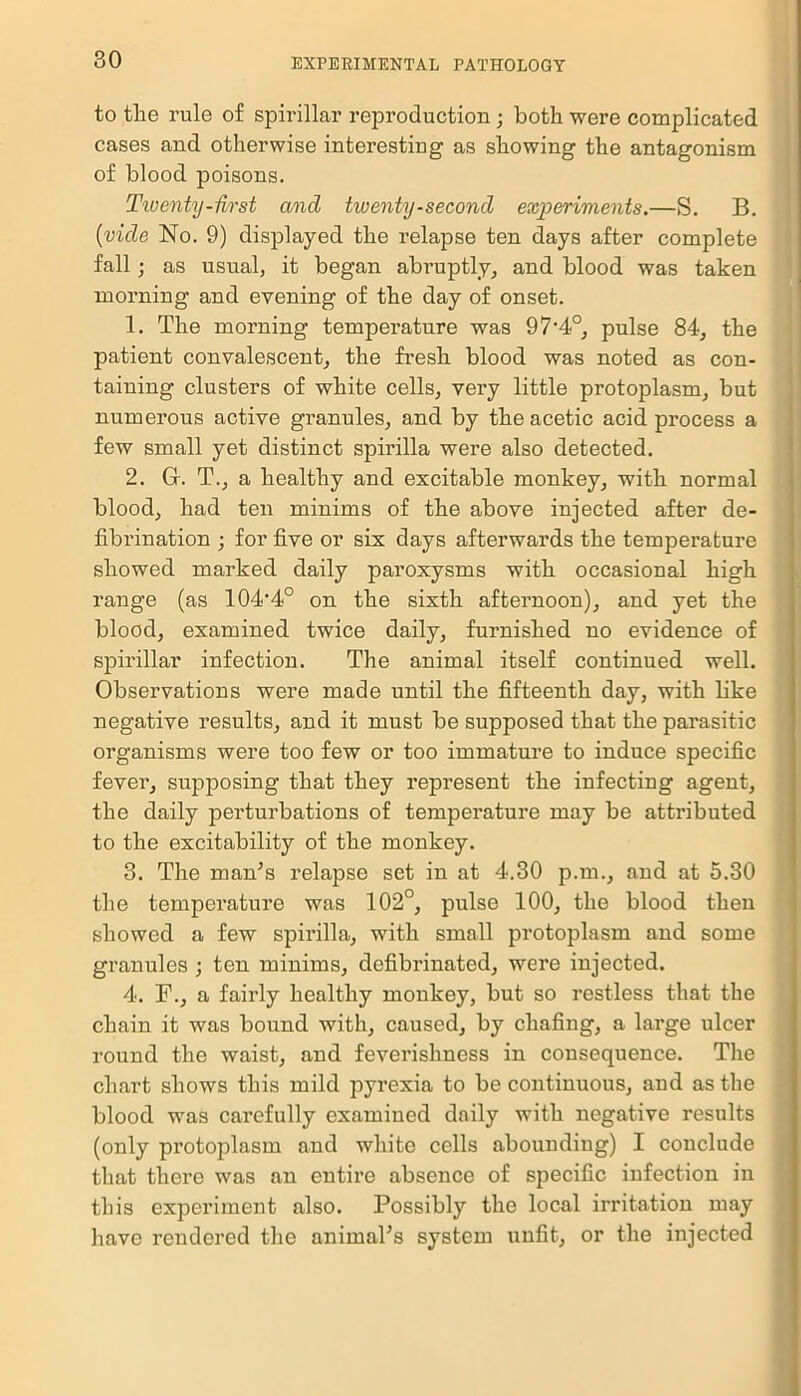 to the rule of spirillar reproduction ; both were complicated cases and otherwise interesting as showing the antagonism of blood poisons. Twenty-first and twenty-second experiments.—S. B. (vide No. 9) displayed the relapse ten days after complete fall; as usual, it began abruptly, and blood was taken morning and evening of the day of onset. 1. The morning temperature was 97‘4°, pulse 84, the patient convalescent, the fresh blood was noted as con- taining clusters of white cells, very little protoplasm, but numerous active granules, and by the acetic acid process a few small yet distinct spirilla were also detected. 2. Gr. T., a healthy and excitable monkey, with normal blood, had ten minims of the above injected after de- fibrination ; for five or six days afterwards the temperature showed marked daily paroxysms with occasional high range (as 104'4° on the sixth afternoon), and yet the blood, examined twice daily, furnished no evidence of spirillar infection. The animal itself continued well. Observations were made until the fifteenth day, with like negative results, and it must be supposed that the parasitic organisms were too few or too immature to induce specific fever, supposing that they represent the infecting agent, the daily perturbations of temperature may be attributed to the excitability of the monkey. 3. The man’s relapse set in at 4.30 p.m., and at 5.30 the temperatui’e was 102°, pulse 100, the blood then showed a few spirilla, with small protoplasm and some granules ; ten minims, defibrinated, were injected. 4. a fairly healthy monkey, but so restless that the chain it was bound with, caused, by chafing, a large ulcer round the waist, and feverishness in consequence. The chart shows this mild pyrexia to be continuous, and as the blood was carefully examiued daily with negative results (only protoplasm and white cells aboundiug) I conclude that there was an entire absence of specific infection in this experiment also. Possibly the local irritation may have rendered the animal’s system unfit, or the injected