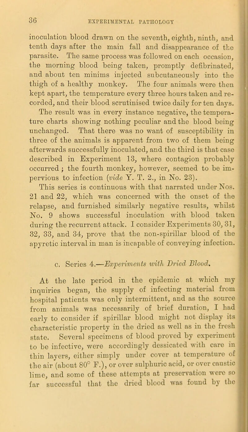 inoculation blood drawn on the seventh, eighth, ninth, and tenth days after the main fall and disappearance of the parasite. The same process was followed on each occasion, the morning blood being taken, promptly defibrinated, and about ten minims injected subcutaneously into the thigh of a healthy monkey. The four animals were then kept apart, the temperature every three hours taken and re- corded, and their blood scrutinised twice daily for ten days. The result was in every instance negative, the tempera- ture charts showing nothing peculiar and the blood being unchanged. That there was no want of susceptibility in three of the animals is apparent from two of them being afterwards successfully inoculated, and the third is that case described in Experiment 13, where contagion probably occurred ; the fourth monkey, however, seemed to be im- pervious to infection (vide Y. T. 2., in No. 23). This series is continuous with that narrated under Nos. 21 and 22, which was concerned with the onset of the relapse, and furnished similarly negative results, whilst No. 9 shows successful inoculation with blood taken during the recurrent attack. I consider Experiments 30, 31, 32, 33, and 34, prove that the non-spirillar blood of the apyretic interval in man is incapable of conveying infection. c. Series 4.—Experiments with Dried Blood. At the late period in the epidemic at which my inquiries began, the supply of infecting material from hospital patients was only intermittent, and as the source from animals was necessarily of brief duration, I had early to consider if spirillar blood might not display its characteristic property in the dried as well as in the fresh state. Several specimens of blood proved by experiment to be infective, were accordingly dessicated with care in thin layers, either simply under cover at temperature of the air (about 80° F.), or over sulphuric acid, or over caustic lime, and some of these attempts at preservation were so far successful that the dried blood w\as found by the