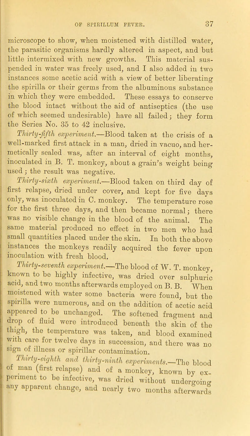 microscope to show, when moistened with distilled water, the parasitic organisms hardly altered in aspect, and but little intermixed with new growths. This material sus- pended in water was freely used, and I also added in two instances some acetic acid with a view of better liberating the spirilla or their germs from the albuminous substance in which they were embedded. These essays to conserve the blood intact without the aid of antiseptics (the use of which seemed undesirable) have all failed; they form the Series No. 35 to 42 inclusive. Thirty-fifth experiment.—Blood taken at the crisis of a well-marked first attack in a man, dried in vacuo, and her- metically sealed was, after an interval of eight months, inoculated in B. T. monkey, about a grain's weight being- used ; the result was negative. Thirty-sixth experiment.—Blood taken on third day of first relapse, dried under cover, and kept for five davs only, was inoculated in C. monkey. The temperature rose for the first three days, and then became normal; there was no visible change in the blood of the animal. The same material produced no effect in two men who had small quantities placed under the skin. In both the above instances the monkeys readily acquired the fever upon inoculation with fresh blood. Thirty-seventh experiment.—The blood of W. T. monkey, known to be highly infective, was dried over sulphuric acid, and two months afterwards employed on B. B. When moistened with water some bacteria were found, but the spirilla were numerous, and on the addition of acetic acid appeared to be unchanged. The softened fragment and drop of fluid were introduced beneath the skin of the thigh, the temperature was taken, and blood examined with care for twelve days in succession, and there was no sign of illness or spirillar contamination. Thirty-eighth and thirty-ninth experiments.—The blood of man (first relapse) and of a monkey, known by ex- periment to be infective, was dried without undei-o-oinfr any apparent change, and nearly two months afterwards