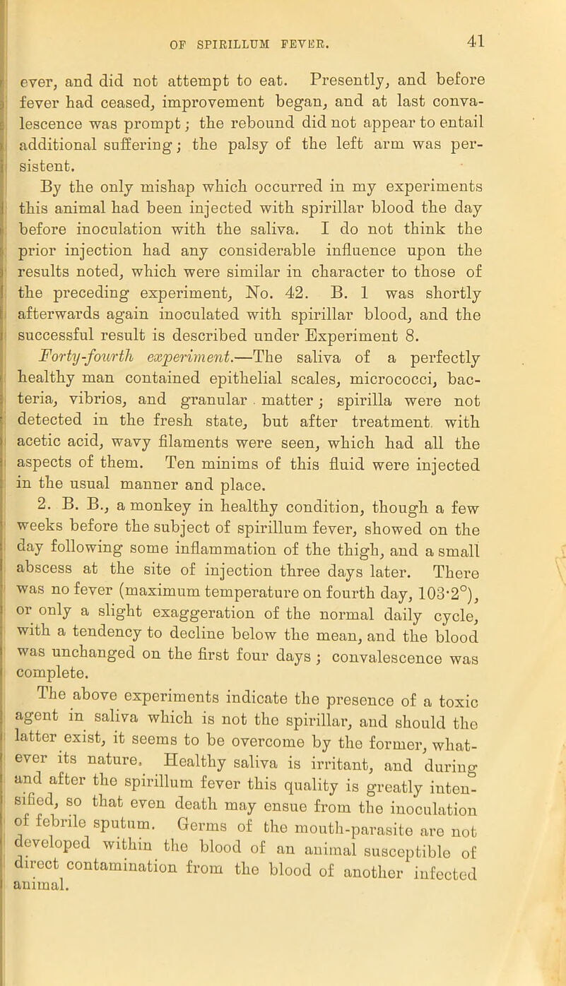 ever, and did not attempt to eat. Presently, and before fever had ceased, improvement began, and at last conva- lescence was prompt; the rebound did not appear to entail additional suffering; the palsy of the left arm was per- sistent. By the only mishap which occurred in my experiments this animal had been injected with spirillar blood the day before inoculation with the saliva. I do not think the prior injection had any considerable influence upon the results noted, which were similar in character to those of the preceding experiment, No. 42. B. 1 was shortly afterwards again inoculated with, spirillar blood, and the successful result is described under Experiment 8. Forty-fourth experiment.—The saliva of a perfectly healthy man contained epithelial scales, micrococci, bac- teria, vibrios, and granular matter; spirilla were not detected in the fresh state, but after treatment with acetic acid, wavy filaments were seen, which had all the aspects of them. Ten minims of this fluid were injected in the usual manner and place. 2. B. B., a monkey in healthy condition, though a few weeks before the subject of spirillum fever, showed on the day following some inflammation of the thigh, and a small abscess at the site of injection three days later. Thei'e was no fever (maximum temperature on fourth day, 103-2°), or only a slight exaggeration of the normal daily cycle, with a tendency to decline below the mean, and the blood was unchanged on the first four days ; convalescence was complete. The above experiments indicate the presence of a toxic agent m saliva which is not the spirillar, and should the latter exist, it seems to be overcome by the former, what- ever its nature. Healthy saliva is irritant, and during and after the spirillum fever this quality is greatly intern sified, so that even death may ensue from the inoculation of: febrile sputum. Germs of the mouth-parasite are not developed within the blood of an animal susceptible of direct contamination from the blood of another infected animal.