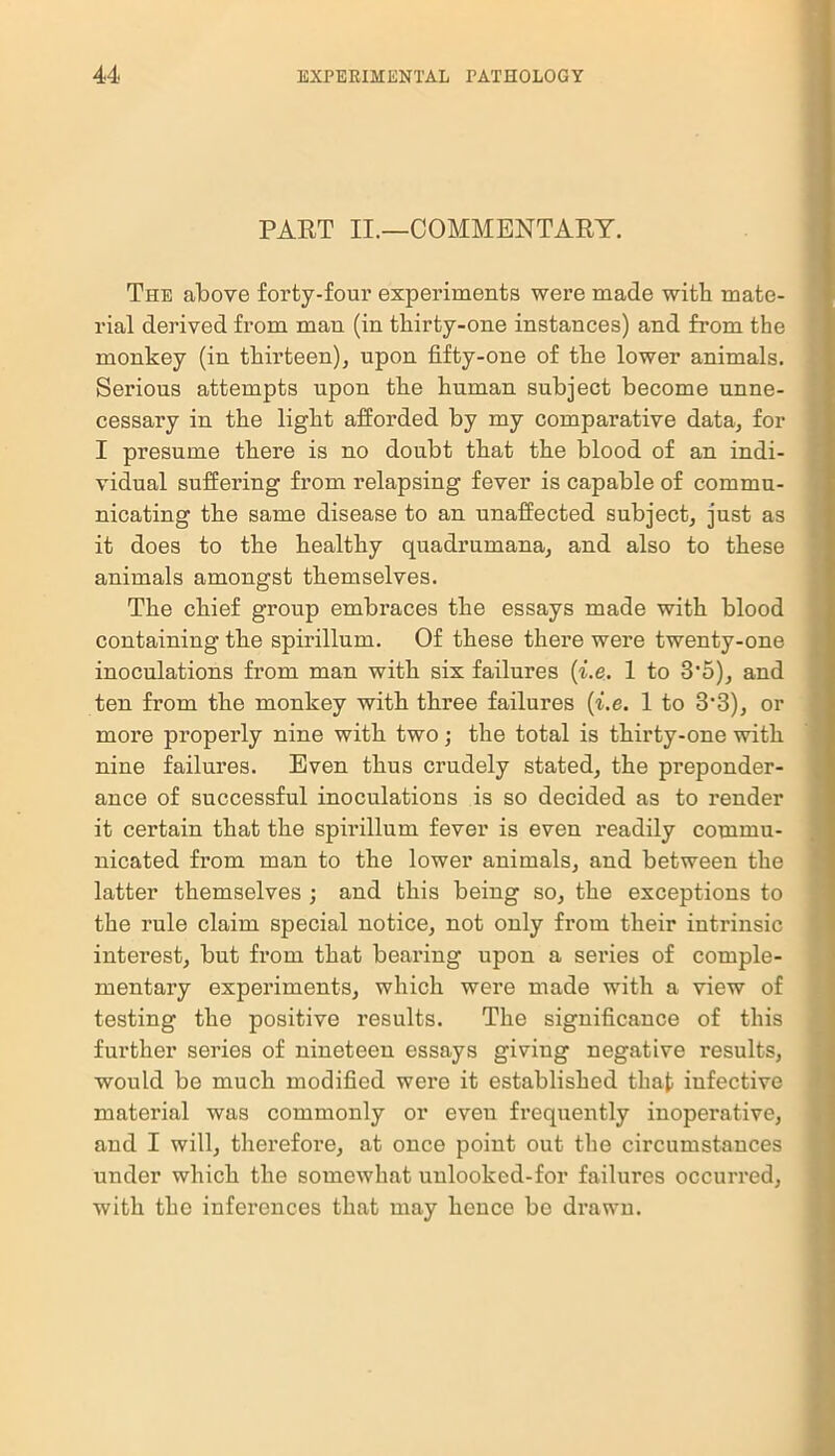 PART II.—COMMENTARY. The above forty-four experiments were made with mate- rial derived from man (in thirty-one instances) and from the monkey (in thirteen), upon fifty-one of the lower animals. Sei’ious attempts upon the human subject become unne- cessary in the light afforded by my comparative data, for I presume there is no doubt that the blood of an indi- vidual suffering from relapsing fever is capable of commu- nicating the same disease to an unaffected subject, just as it does to the healthy quadrumana, and also to these animals amongst themselves. The chief group embraces the essays made with blood containing the spirillum. Of these there were twenty-one inoculations from man with six failures (i.e. 1 to 3’5), and ten from the monkey with three failures (i.e. 1 to 3'3), or more properly nine with two; the total is thirty-one with nine failures. Even thus crudely stated, the preponder- ance of successful inoculations is so decided as to render it certain that the spmllum fever is even readily commu- nicated from man to the lower animals, and between the latter themselves ; and this being so, the exceptions to the rule claim special notice, not only from their intrinsic interest, but from that bearing upon a series of comple- mentary experiments, which were made with a view of testing the positive results. The significance of this further series of nineteen essays giving negative results, would be much modified were it established that infective material was commonly or even frequently inoperative, and I will, therefore, at once point out the circumstances under which the somewhat unlooked-for failures occurred, with the inferences that may hence be drawn.