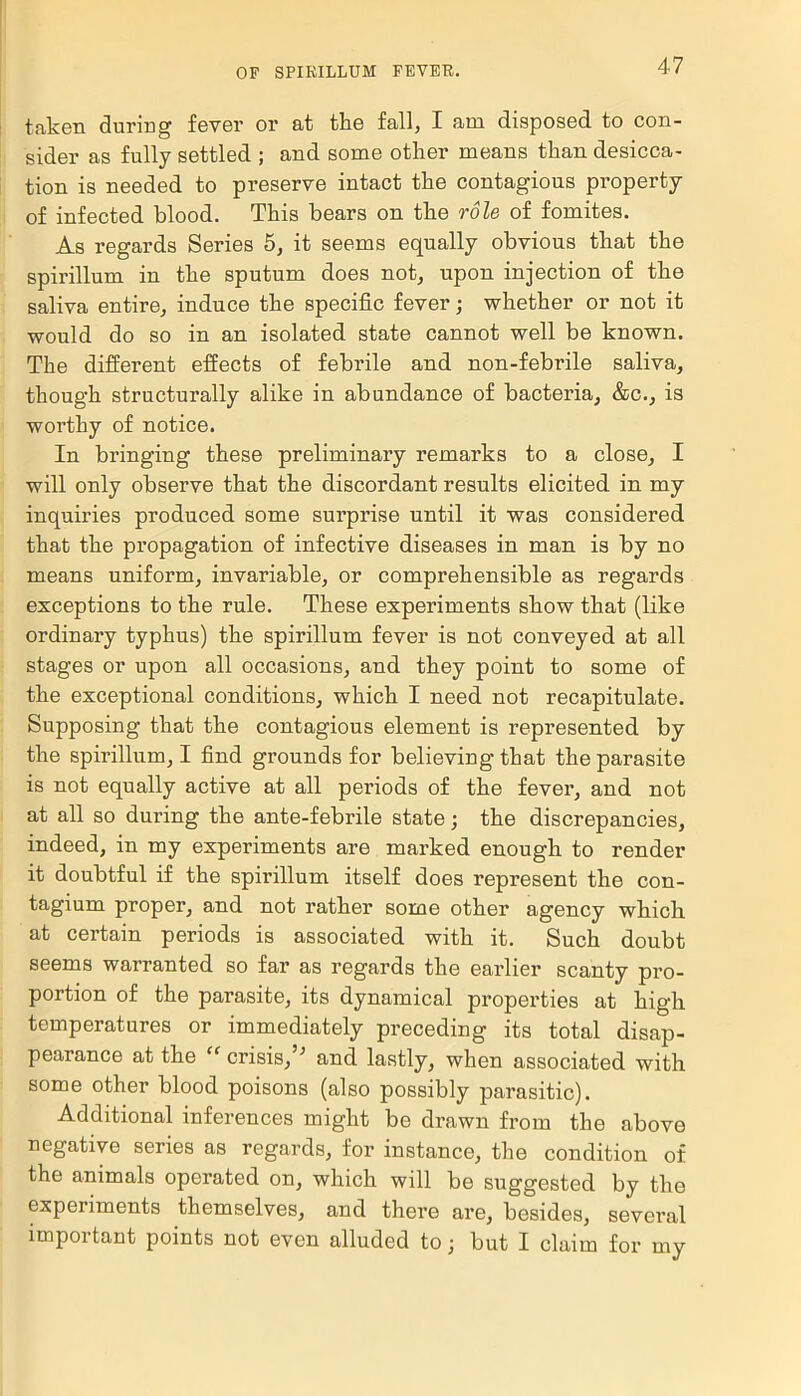 taken during fever or at the fall, I am disposed to con- sider as fully settled ; and some other means than desicca- tion is needed to preserve intact the contagious property of infected blood. This bears on the role of fomites. As regards Series 5, it seems equally obvious that the spirillum in the sputum does not, upon injection of the saliva entire, induce the specific fever; whether or not it would do so in an isolated state cannot well be known. The different effects of febrile and non-febrile saliva, though structurally alike in abundance of bacteria, &c., is worthy of notice. In bringing these preliminary remarks to a close, I will only observe that the discordant results elicited in my inquiries produced some surprise until it was considered that the propagation of infective diseases in man is by no means uniform, invariable, or comprehensible as regards exceptions to the rule. These experiments show that (like ordinary typhus) the spirillum fever is not conveyed at all stages or upon all occasions, and they point to some of the exceptional conditions, which I need not recapitulate. Supposing that the contagious element is represented by the spirillum, I find grounds for believing that the parasite is not equally active at all periods of the fever, and not at all so during the ante-febrile state; the discrepancies, indeed, in my experiments are marked enough to render it doubtful if the spirillum itself does represent the con- tagium proper, and not rather some other agency which at certain periods is associated with it. Such doubt seems warranted so far as regards the earlier scanty pro- portion of the parasite, its dynamical properties at high temperatures or immediately preceding its total disap- pearance at the “ crisis,5; and lastly, when associated with some other blood poisons (also possibly parasitic). Additional inferences might be drawn from the above negative series as regards, for instance, the condition of the animals operated on, which will be suggested by the experiments themselves, and there are, besides, several important points not even alluded to; but I claim for my