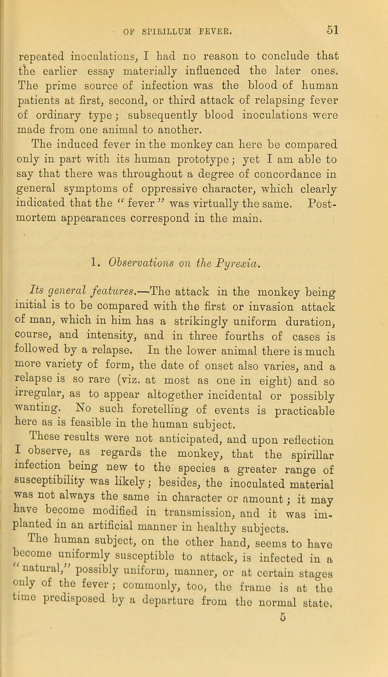 repeated inoculations, I had no reason to conclude that the earlier essay materially influenced the later ones. The prime source of infection was the blood of human patients at first, second, or third attack of relapsing fever of ordinary type; subsequently blood inoculations were made from one animal to another. The induced fever in the monkey can here be compared only in part with its human prototype; yet I am able to say that there was throughout a degree of concordance in general symptoms of oppressive character, which clearly indicated that the “ fever11 was virtually the same. Post- mortem appearances correspond in the main. 1. Observations on the Pyrexia. Its general features.—The attack in the monkey being initial is to be compared with the first or invasion attack of man, which in him has a strikingly uniform duration, course, and intensity, and in three fourths of cases is followed by a relapse. In the lower animal there is much more variety of form, the date of onset also varies, and a relapse is so rare (viz. at most as one in eight) and so irregular, as to appear altogether incidental or possibly wanting. No such foretelling of events is practicable here as is feasible in the human subject. These I’esults were not anticipated, and upon reflection I observe, as regards the monkey, that the spirillar infection being new to the species a greater range of susceptibility was likely; besides, the inoculated material was not always the same in character or amount; it may have become modified in transmission, and it was im- planted in an artificial manner in healthy subjects. The human subject, on the other hand, seems to have become uniformly susceptible to attack, is infected in a “ natural,” possibly uniform, manner, or at certain stages only of the fever; commonly, too, the frame is at the time predisposed by a departure from the normal state. 5