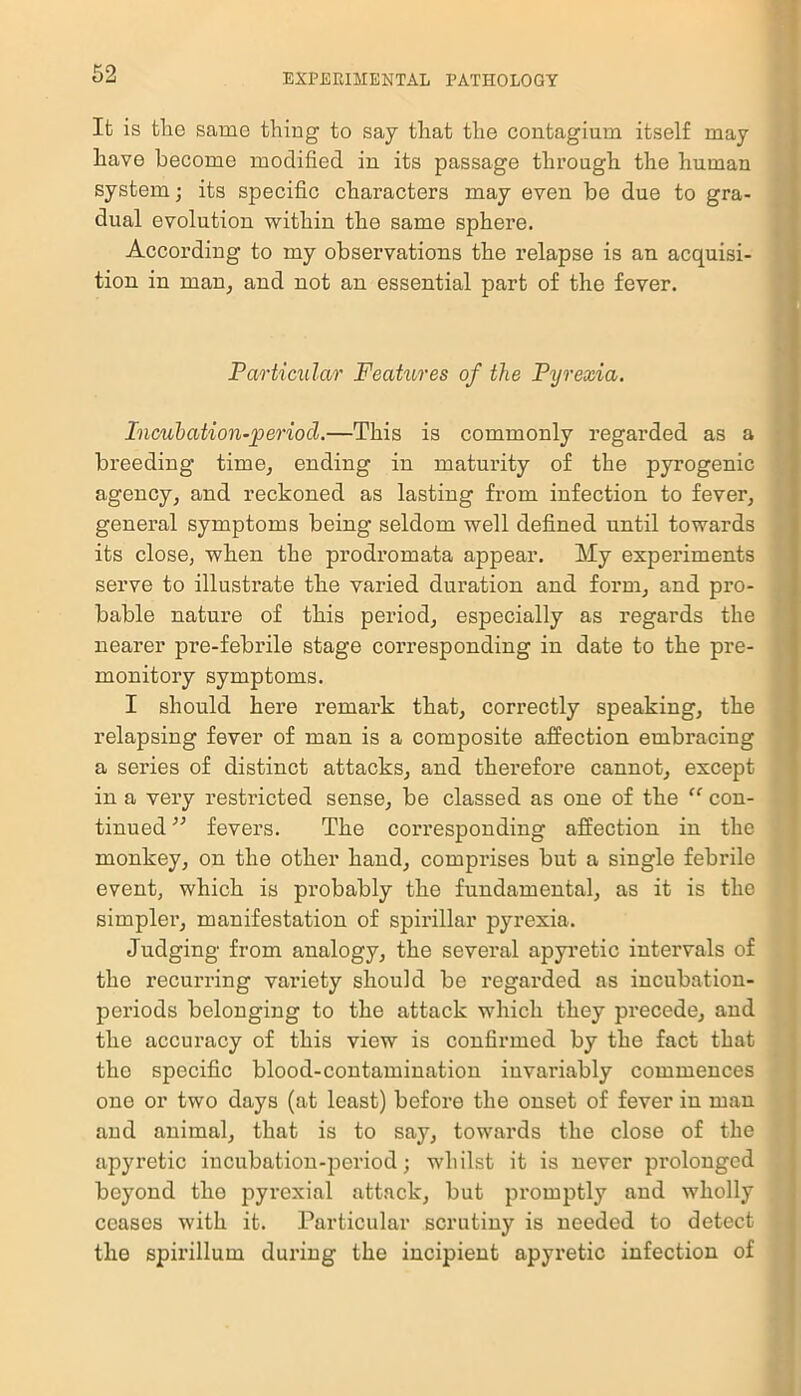 Ifc is the same thing to say that the contagium itself may have become modified in its passage through the human system; its specific characters may even be due to gra- dual evolution within the same sphere. According to my observations the relapse is an acquisi- tion in man, and not an essential part of the fever. Particular Features of the Pyrexia. Incubation-period.—This is commonly regarded as a breeding time, ending in maturity of the pyrogenic agency, and reckoned as lasting from infection to fever, general symptoms being seldom well defined until towards its close, when the prodromata appear. My experiments serve to illustrate the varied duration and form, and pro- bable nature of this period, especially as regards the nearer pre-febrile stage corresponding in date to the pre- monitory symptoms. I should here remark that, correctly speaking, the relapsing fever of man is a composite affection embracing a series of distinct attacks, and therefore cannot, except in a very restricted sense, be classed as one of the “ con- tinued ” fevers. The corresponding affection in the monkey, on the other hand, comprises but a single febrile event, which is probably the fundamental, as it is the simpler, manifestation of spirillar pyrexia. Judging from analogy, the several apyretic intervals of the recurring variety should be regarded as incubation- periods belonging to the attack which they precede, and the accuracy of this view is confirmed by the fact that the specific blood-contamination invariably commences one or two days (at least) before the onset of fever in man and animal, that is to say, towards the close of the apyretic incubation-period; whilst it is never prolonged beyond tlio pyrexial attack, but promptly and wholly ceases with it. Particular scrutiny is needed to detect the spirillum during the incipient apyretic infection of