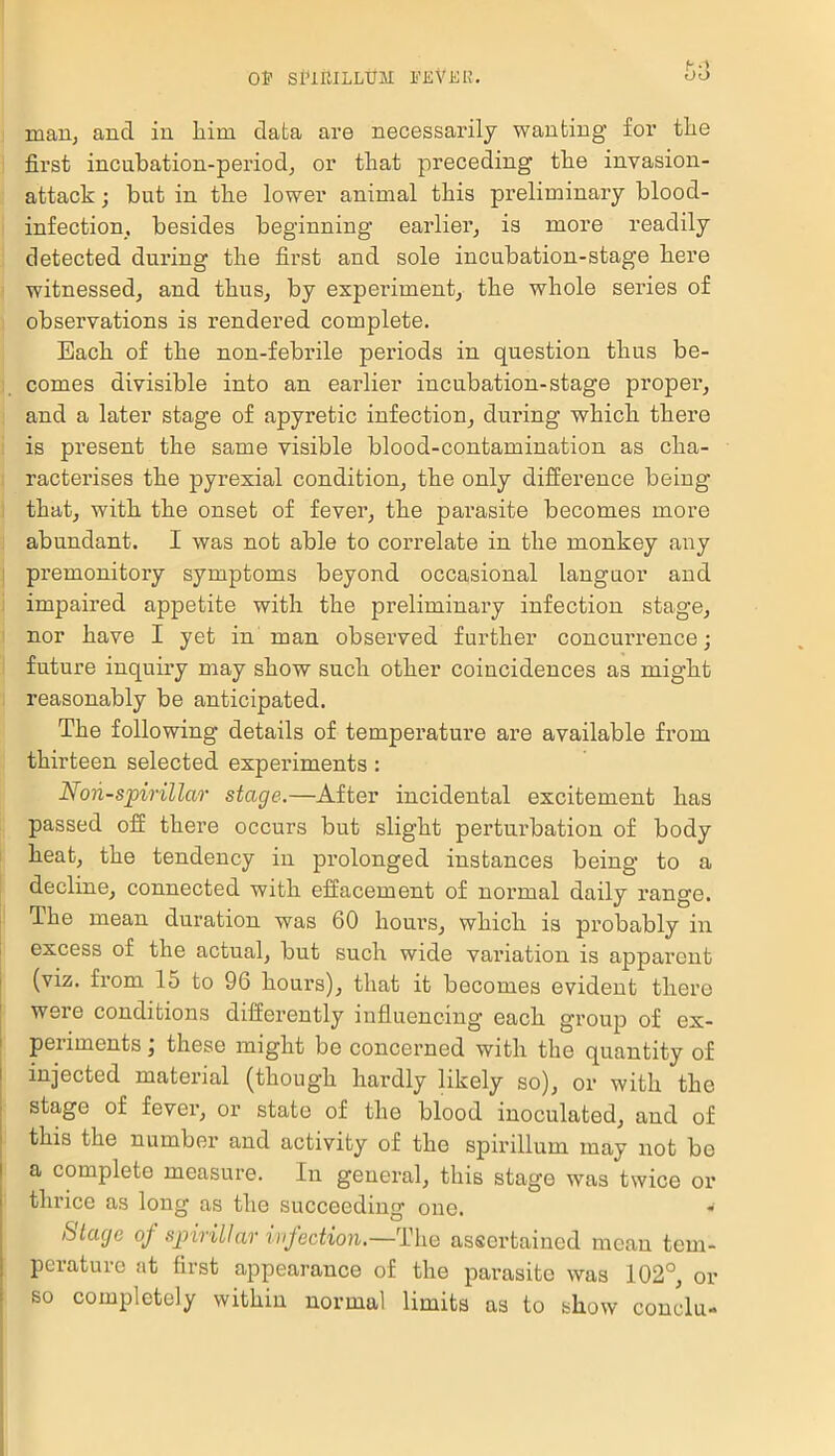 mail; and in him data are necessarily wanting for the first incubation-period, or that preceding’ the invasion- attack ; but in the lower animal this preliminary blood- infection, besides beginning earlier, is more readily detected during the first and sole incubation-stage here witnessed, and thus, by experiment, the whole series of observations is rendered complete. Each of the non-febrile periods in question thus be- comes divisible into an earlier incubation-stage proper, and a later stage of apyretic infection, during which there is present the same visible blood-contamination as cha- racterises the pyrexial condition, the only difference being that, with the onset of fever, the parasite becomes more abundant. I was not able to correlate in the monkey any premonitory symptoms beyond occasional languor and impaired appetite with the preliminary infection stage, nor have I yet in man observed further concurrence; future inquiry may show such other coincidences as might reasonably be anticipated. The following details of temperature are available from thirteen selected experiments: Nop-spirillar stage.—After incidental excitement has passed off thei’e occurs but slight perturbation of body heat, the tendency in prolonged instances being to a decline, connected with effacement of normal daily range. The mean duration was 60 hours, which is probably in excess of the actual, but such wide variation is apparent (viz. from 15 to 96 hours), that it becomes evident there were conditions differently influencing each group of ex- periments ; these might be concerned with the quantity of injected material (though hardly likely so), or with the stage of fever, or state of the blood inoculated, and of this the number and activity of the spirillum may not bo a complete measure. In general, this stage was twice or thrice as long as the succeeding one. Stage of spirillar infection.—The assertained mean tem- perature at first appearance of the parasite was 102°, or so completely within normal limits as to show conclu-