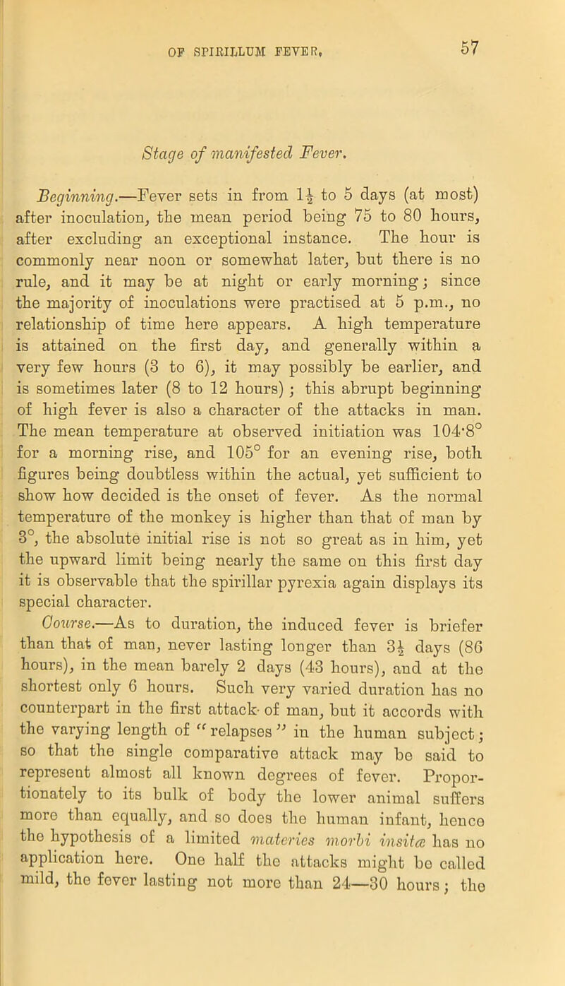 Stage of manifested Fever. Beginning.—Fever sets in from to 5 days (at most) after inoculation, the mean period being 75 to 80 hours, after excluding an exceptional instance. The hour is commonly near noon or somewhat later, but there is no rule, and it may be at night or early morning; since the majority of inoculations were practised at 5 p.m., no relationship of time here appears. A high temperature is attained on the first day, and generally within a very few hours (3 to 6), it may possibly be earlier, and is sometimes later (8 to 12 hours) ; this abrupt beginning of high fever is also a character of the attacks in man. The mean temperature at observed initiation was 104,8° for a morning rise, and 105° for an evening rise, botli figures being doubtless within the actual, yet sufficient to show how decided is the onset of fever. As the normal temperature of the monkey is higher than that of man by 3°, the absolute initial rise is not so great as in him, yet the upward limit being nearly the same on this first day it is observable that the spirillar pyrexia again displays its special character. Course.—As to duration, the induced fever is briefer than that of man, never lasting longer than 3* days (86 hours), in the mean barely 2 days (43 hours), and at the shortest only 6 hours. Such very varied duration has no counterpart in the first attack- of man, but it accords with the varying length of “ relapses ” in the human subject; so that the single comparative attack may be said to represent almost all known degrees of fever. Propor- tionately to its bulk of body the lower animal suffers more than equally, and so does the human infant, hence the hypothesis of a limited onateries morbi insitcc has no application here. One half the attacks might bo called mild, the fever lasting not more than 24—30 hours; the