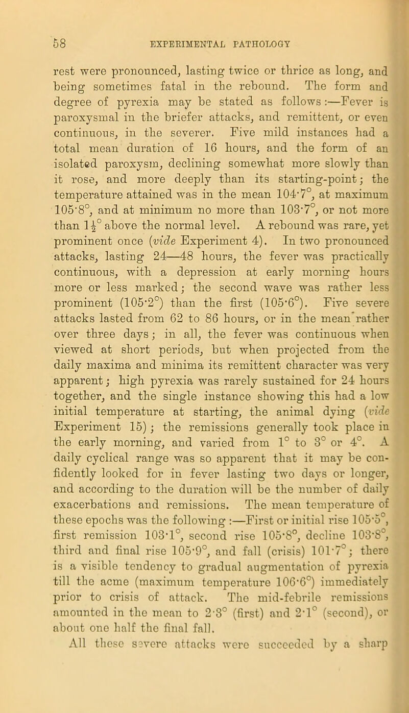 rest were pronounced, lasting twice or thrice as long, and being sometimes fatal in the rebound. The form and degree of pyrexia may be stated as follows :—Fever is paroxysmal in the briefer attacks, and remittent, or even continuous, in the severer. Five mild instances had a total mean duration of 10 hours, and the form of an isolated paroxysm, declining somewhat more slowly than it rose, and more deeply than its starting-point; the temperature attained was in the mean 104-7°, at maximum 105'8°, and at minimum no more than lOS1?0, or not more than 1^° above the normal level. A rebound was rare, yet prominent once (vide Experiment 4). In two pronounced attacks, lasting 24—48 hours, the fever was practically continuous, with a depression at early morning hours more or less marked; the second wave was rather less prominent (105'2°) than the first (105‘6°). Five severe attacks lasted from 62 to 86 hours, or in the mean rather over three days; in all, the fever was continuous when viewed at short periods, but when projected from the daily maxima and minima its remittent character was very apparent; high pyrexia was rarely sustained for 24 hours together, and the single instance showing this had a low initial temperature at starting, the animal dying (vide Experiment 15); the remissions generally took place in the early morning, and varied from 1° to 3° or 4°. A daily cyclical range was so apparent that it may be con- fidently looked for in fever lasting two days or longer, and according to the duration will be the number of daily exacerbations and remissions. The mean temperature of these epochs was the following :—First or initial rise 105’5°, first remission 103’1°, second rise lOS’S0, decline 103‘8°, third and final rise 105‘9°, and fall (crisis) 10T7°; there is a visible tendency to gradual augmentation of pyrexia till the acme (maximum temperature 106'6°) immediately prior to crisis of attack. The mid-febrile remissions amounted in the mean to 2-3° (first) and 2,1° (second), or about one half the final fall. All these severe attacks were succeeded by a sharp