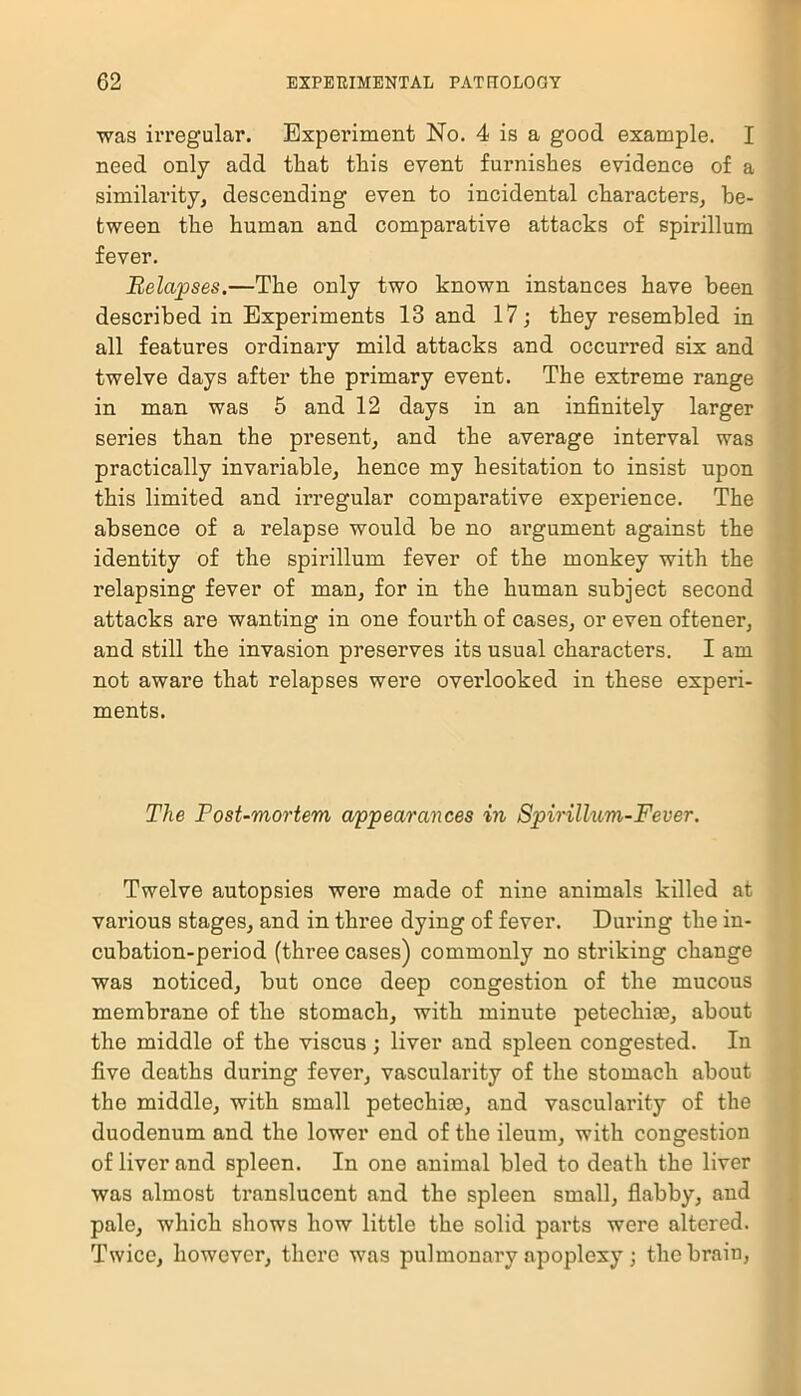 was irregular. Experiment No. 4 is a good example. I need only add that this event furnishes evidence of a similarity, descending even to incidental characters, be- tween the human and comparative attacks of spirillum fever. Relapses.—The only two known instances have been described in Experiments 13 and 17; they resembled in all features ordinary mild attacks and occurred six and twelve days after the primary event. The extreme range in man was 5 and 12 days in an infinitely larger series than the present, and the average interval was practically invariable, hence my hesitation to insist upon this limited and irregular comparative experience. The absence of a relapse would be no argument against the identity of the spirillum fever of the monkey with the relapsing fever of man, for in the human subject second attacks are wanting in one fourth of cases, or even oftener, and still the invasion preserves its usual characters. I am not aware that relapses were overlooked in these experi- ments. The Post-mortem appearances in Spirillum-Fever. Twelve autopsies were made of nine animals killed at various stages, and in three dying of fever. During the in- cubation-period (three cases) commonly no striking change was noticed, but once deep congestion of the mucous membrane of the stomach, with minute petechias, about the middle of the viscus; liver and spleen congested. In five deaths during fever, vascularity of the stomach about the middle, with small petechias, and vascularity of the duodenum and the lower end of the ileum, with congestion of liver and spleen. In one animal bled to death the liver was almost translucent and the spleen small, flabby, and pale, which shows how little the solid parts were altered. Twice, however, there was pulmonary apoplexy ; the brain,