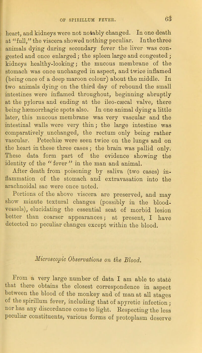 heart, and kidneys were not notably changed. In one death at “full” the viscera showed nothing peculiar. In the three animals dying during secondary fever the liver was con- gested and once enlarged; the spleen large and congested ; kidneys healthy-looking; the mucous membrane of the stomach was once unchanged in aspect, and twice inflamed (being once of a deep maroon colour) about the middle. In two animals dying on the third day of rebound the small intestines were inflamed throughout, beginning abruptly at the pylorus and ending at the ileo-csecal valve, there being haemorrhagic spots also. In one animal dying a little later, this mucous membrane was very vascular and the intestinal walls were very thin; the large intestine was comparatively unchanged, the rectum only being rather vascular. Petechiae were seen twice on the lungs and on the heart in these three cases; the brain was pallid only. These data form part of the evidence showing the identity of the “ fever ” in the man and animal. After death from poisoning by saliva (two cases) in- flammation of the stomach and extravasation into the arachnoidal sac were once noted. Portions of the above viscera are preserved, and may show minute textural changes (possibly in the blood- vessels), elucidating the essential seat of morbid lesion better than coarser appearances; at present, I have detected no peculiar changes except within the blood. Microscopic Observations on the Blood. Prom a very large number of data I am able to state that there obtains the closest correspondence in aspect between the blood of the monkey and of man at all stages of the spirillum fever, including that of apyretic infection • nor has any discordance come to light. Respecting the less peculiar constituents, various forms of protoplasm deserve