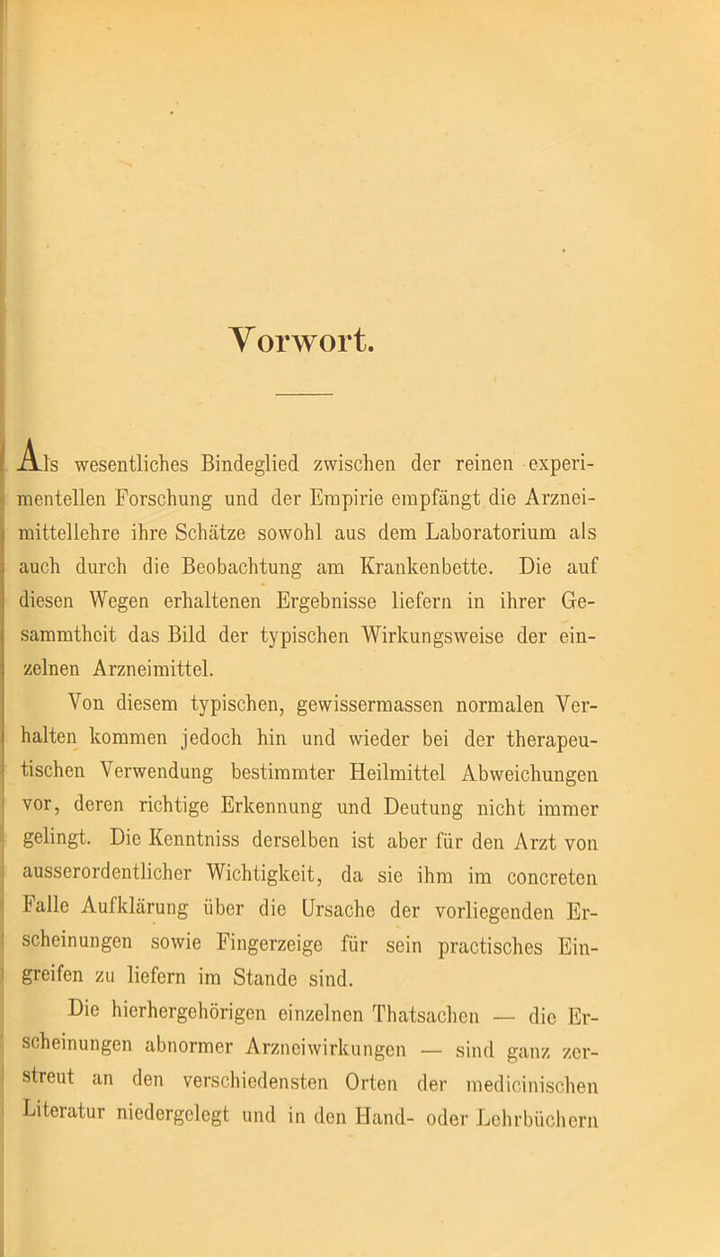 Y orwort. i Ais wesentliches Bindeglied zwischen der reinen experi- ji mentellen Forschung und der Empirie empfängt die Arznei- I mittellehre ihre Schätze sowohl aus dem Laboratorium als auch durch die Beobachtung am Krankenbette. Die auf diesen Wegen erhaltenen Ergebnisse liefern in ihrer Ge- sammthcit das Bild der typischen Wirkungsweise der ein- zelnen Arzneimittel. Von diesem typischen, gewissermassen normalen Ver- halten kommen jedoch hin und wieder bei der therapeu- tischen Verwendung bestimmter Heilmittel Abweichungen vor, deren richtige Erkennung und Deutung nicht immer gelingt. Die Kenntniss derselben ist aber für den Arzt von ausserordentlicher Wichtigkeit, da sie ihm im concreten halle Aufklärung über die Ursache der vorliegenden Er- scheinungen sowie Fingerzeige für sein practisches Ein- greifen zu liefern im Stande sind. Die hierhergehörigen einzelnen Thatsachcn — die Er- scheinungen abnormer Arzneiwirkungen — sind ganz zer- streut an den verschiedensten Orten der medicinischen Literatur niedergelegt und in den Hand- oder Lehrbüchern