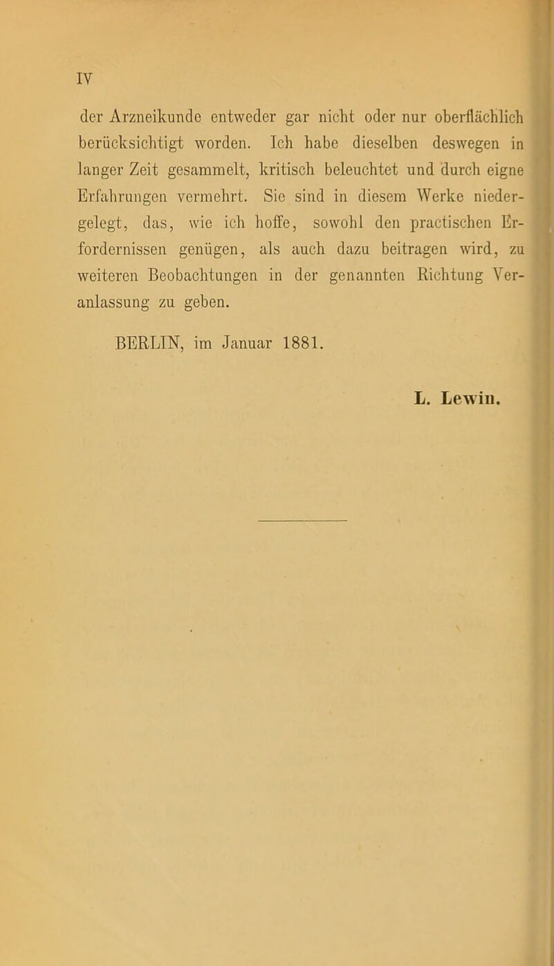 der Arzneikundc entweder gar nicht oder nur oberflächlich berücksichtigt worden. Ich habe dieselben deswegen in langer Zeit gesammelt, kritisch beleuchtet und durch eigne Erfahrungen vermehrt. Sic sind in diesem Werke nieder- gelegt, das, wie ich hoffe, sowohl den practischen Er- fordernissen genügen, als auch dazu beitragen wird, zu weiteren Beobachtungen in der genannten Richtung Ver- anlassung zu geben. BERLIN, im Januar 1881. L. Le will.