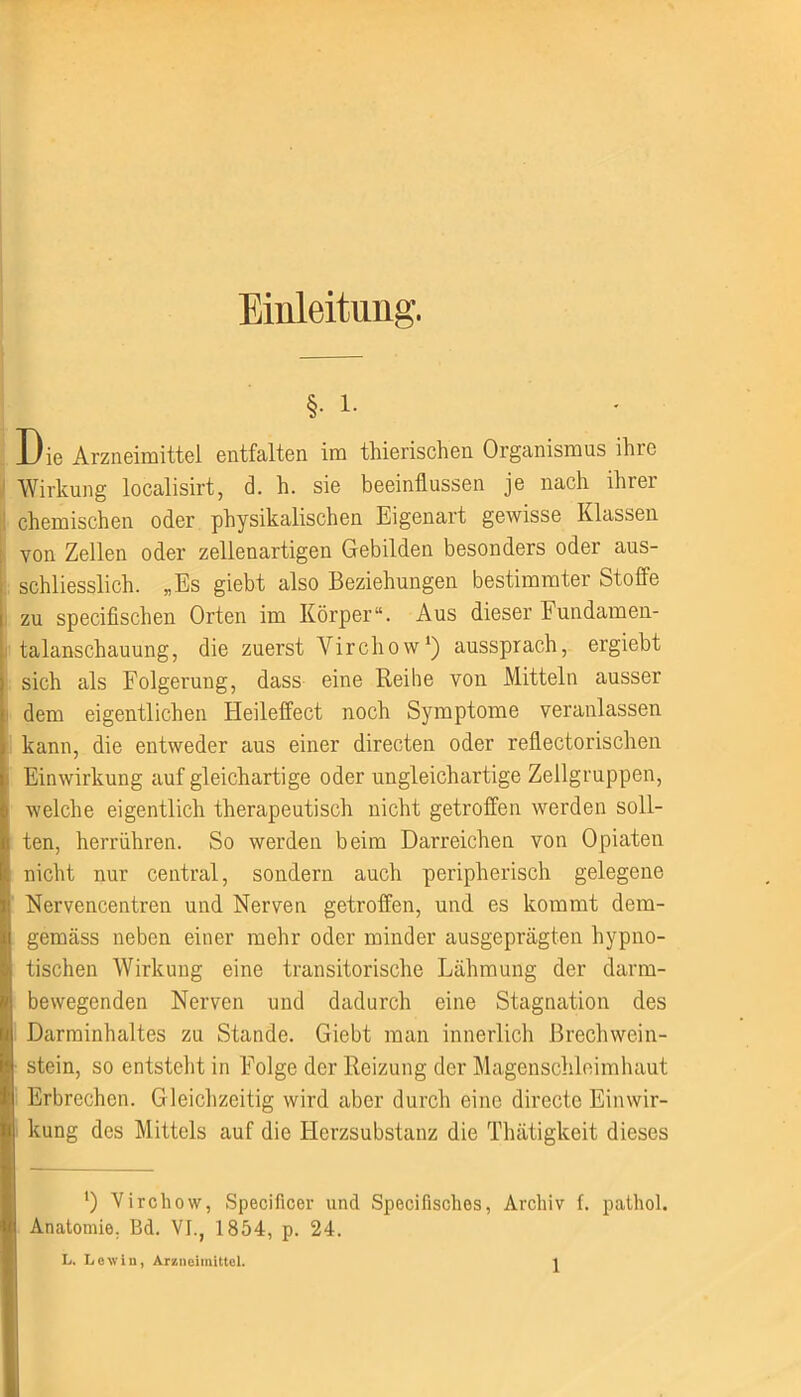 Einleitung. §• i. Die Arzneimittel entfalten im thierischen Organismus ihre Wirkung localisirt, d. h. sie beeinflussen je nach ihrer chemischen oder physikalischen Eigenart gewisse Klassen von Zellen oder zellenartigen Gebilden besonders oder aus- schliesslich. „Es giebt also Beziehungen bestimmter Stoffe zu specifischen Orten im Körper“. Aus dieser Fundamen- talanschauung, die zuerst Virchow1) aussprach, ergiebt sich als Folgerung, dass eine Reihe von Mitteln ausser dem eigentlichen Heileffect noch Symptome veranlassen Ikann, die entweder aus einer directen oder reflectorischen Einwirkung auf gleichartige oder ungleichartige Zellgruppen, » welche eigentlich therapeutisch nicht getroffen werden soll- I ten, herrühren. So werden beim Darreichen von Opiaten I nicht nur central, sondern auch peripherisch gelegene ;t Nervencentren und Nerven getroffen, und es kommt dem- I gemäss neben einer mehr oder minder ausgeprägten hypno- | tischen Wirkung eine transitorische Lähmung der darm- 1 bewegenden Nerven und dadurch eine Stagnation des Darminhaltes zu Stande. Giebt man innerlich Brechwein- stein, so entsteht in Folge der Reizung der Magenschleimhaut Erbrechen. Gleichzeitig wird aber durch eine directc Einwir- kung des Mittels auf die Herzsubstanz die Thätigkeit dieses ') Virchow, Speciflcer und Specifisches, Archiv f. pathol. Anatomie. Bd. VI., 1854, p. 24. L. Lewin, Arzneimittel.