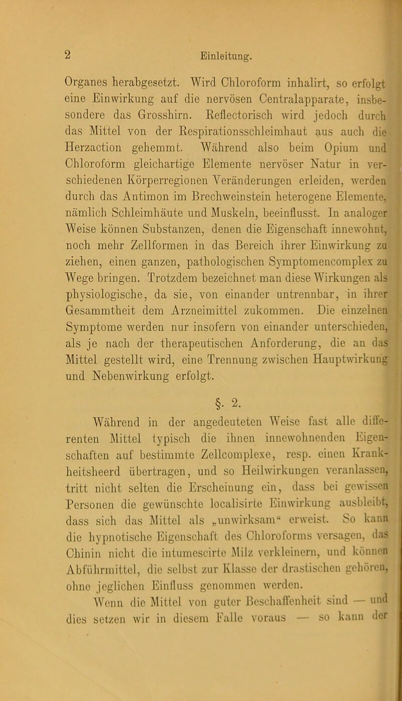 Organes herabgesetzt. Wird Chloroform inhalirt, so erfolgt eine Einwirkung auf die nervösen Centralapparate, insbe- sondere das Grosshirn. Reflectorisch wird jedoch durch das Mittel von der Respirationsschleimhaut aus auch die Herzaction gehemmt Während also beim Opium und Chloroform gleichartige Elemente nervöser Natur in ver- schiedenen Körperregionen Veränderungen erleiden, werden durch das Antimon im Brechweinstein heterogene Elemente, nämlich Schleimhäute und Muskeln, beeinflusst. In analoger Weise können Substanzen, denen die Eigenschaft innewohnt, noch mehr Zellformen in das Bereich ihrer Einwirkung zu ziehen, einen ganzen, pathologischen Symptom encomplex zu Wege bringen. Trotzdem bezeichnet man diese Wirkungen als physiologische, da sie, von einander untrennbar, in ihrer Gesammtheit dem Arzneimittel zukommen. Die einzelnen Symptome werden nur insofern von einander unterschieden, als je nach der therapeutischen Anforderung, die an das Mittel gestellt wird, eine Trennung zwischen Hauptwirkung und Nebenwirkung erfolgt. §. 2. Während in der angedeuteten Weise fast alle diffe- renten Mittel typisch die ihnen innewohnenden Eigen- schaften auf bestimmte Zellcomplexe, resp. einen Krank- heitsheerd übertragen, und so Heilwirkungen veranlassen, tritt nicht selten die Erscheinung ein, dass bei gewissen Personen die gewünschte localisirte Einwirkung ausbleibt, dass sich das Mittel als „unwirksam“ erweist. So kann die hypnotische Eigenschaft des Chloroforms versagen, das Chinin nicht die intumcscirte Milz verkleinern, und können Abführmittel, die selbst zur Klasse der drastischen gehören, ohne jeglichen Einfluss genommen werden. Wenn die Mittel von guter Beschaffenheit sind — und dies setzen wir in diesem Falle voraus — so kann der