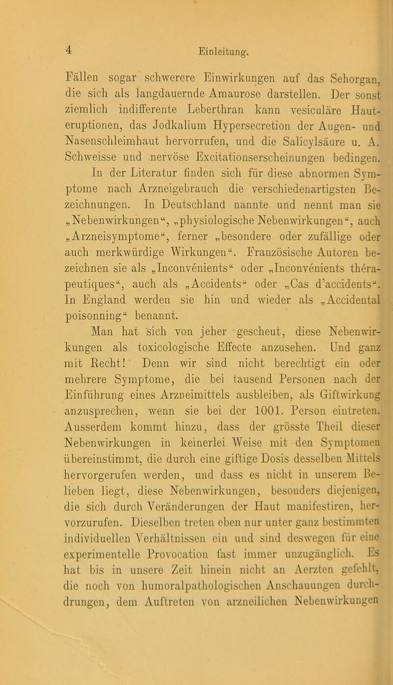 Fällen sogar schwerere Einwirkungen auf das Sehorgan, die sieh als langdauernde Amaurose darstellen. Der sonst ziemlich indifferente Leberthran kann vesiculäre Haut- eruptionen, das Jodkalium Hypersecretion der Augen- und Nasenschleimhaut hervorrufen, und die Salicylsäure u. A. Schweisse und nervöse Excitationserscheinungen bedingen. ln der Literatur finden sich für diese abnormen Sym- ptome nach Arzneigebrauch die verschiedenartigsten Be- zeichnungen. In Deutschland nannte und nennt man sie „Nebenwirkungen“, „physiologische Nebenwirkungen“, auch „Arzneisymptome“, ferner „besondere oder zufällige oder auch merkwürdige Wirkungen“. Französische Autoren be- zeichnen sie als „Inconvenients“ oder „Inconvenients thera- peutiejues“, auch als „Accidents“ oder „Cas d’accidents“. In England werden sie hin und wieder als „Accidental poisonning“ benannt. Man hat sich von jeher gescheut, diese Nebenwir- kungen als toxicologische Effecte anzusehen. Und ganz mit Recht! Denn wir sind nicht berechtigt ein oder mehrere Symptome, die bei tausend Personen nach der Einführung eines Arzneimittels ausbleiben, als Giftwirkung anzusprechen, wenn sie bei der 1001. Person eintreten. Ausserdem kommt hinzu, dass der grösste Theil dieser Nebenwirkungen in keinerlei Weise mit den Symptomen übereinstimmt, die durch eine giftige Dosis desselben Mittels hervorgerufen werden, und dass es nicht in unserem Be- lieben liegt, diese Nebenwirkungen, besonders diejenigen, die sich durch Veränderungen der Haut manifestiren, her- vorzurufen. Dieselben treten eben nur unter ganz bestimmten individuellen Verhältnissen ein und sind deswegen für eine experimentelle Provocation fast immer unzugänglich. Es hat bis in unsere Zeit hinein nicht an Aerzten gefehlt, die noch von humoralpathologischen Anschauungen durch- drungen, dem Auftreten von arzneilichen Nebenwirkungen