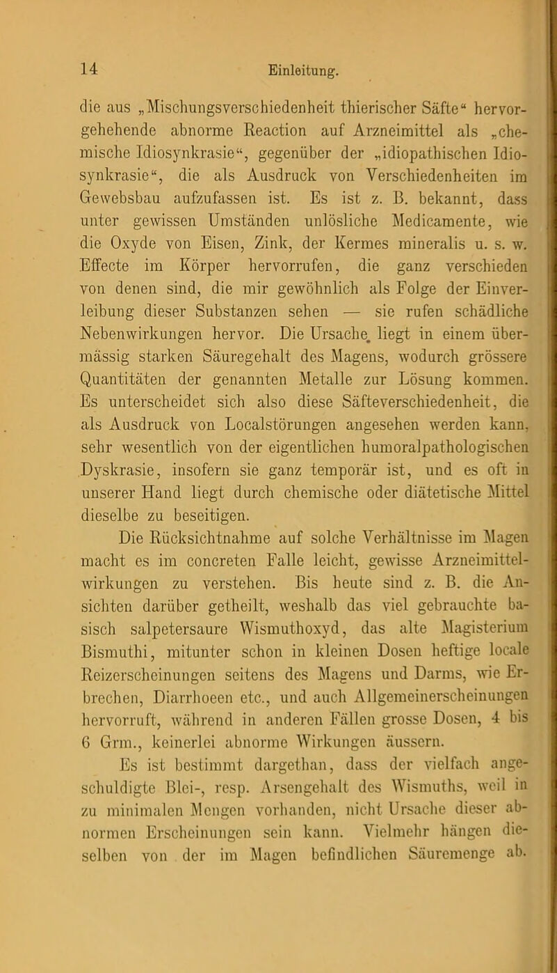 die aus „Mischungsverschiedenheit thierischer Säfte“ hervor- gehehende abnorme Reaction auf Arzneimittel als „che- mische Idiosynkrasie“, gegenüber der „idiopathischen Idio- synkrasie“, die als Ausdruck von Verschiedenheiten im Ge websbau aufzufassen ist. Es ist z. B. bekannt, dass unter gewissen Umständen unlösliche Medicamente, wie die Oxyde von Eisen, Zink, der Kermes raineralis u. s. w. Effecte im Körper hervorrufen, die ganz verschieden von denen sind, die mir gewöhnlich als Folge der Einver- leibung dieser Substanzen sehen — sie rufen schädliche Nebenwirkungen hervor. Die Ursache, liegt in einem über- mässig starken Säuregehalt des Magens, wodurch grössere Quantitäten der genannten Metalle zur Lösung kommen. Es unterscheidet sich also diese Säfte Verschiedenheit, die als Ausdruck von Localstörungen angesehen werden kann, sehr wesentlich von der eigentlichen humoralpathologischen Dyskrasie, insofern sie ganz temporär ist, und es oft iu unserer Hand liegt durch chemische oder diätetische Mittel dieselbe zu beseitigen. Die Rücksichtnahme auf solche Verhältnisse im Magen, macht es im concreten Falle leicht, gewisse Arzneimittel- wirkungen zu verstehen. Bis heute sind z. B. die An- sichten darüber getheilt, weshalb das viel gebrauchte ba- sisch salpetersaure Wismuthoxyd, das alte Magisterium Bismuthi, mitunter schon in kleinen Dosen heftige locale Reizerscheinungen seitens des Magens und Darms, wie Er- brechen, Diarrhoeen etc., und auch Allgemeinerscheinungen hervorruft, während in anderen Fällen grosse Dosen, 4 bis 6 Grm., keinerlei abnorme Wirkungen äussern. Es ist bestimmt dargethan, dass der vielfach ange- schuldigte Blei-, resp. Arsengehalt des Wismuths, weil in zu minimalen Mengen vorhanden, nicht Ursache dieser ab- normen Erscheinungen sein kann. Vielmehr hängen die- selben von der im Magen befindlichen Säuremenge ab.