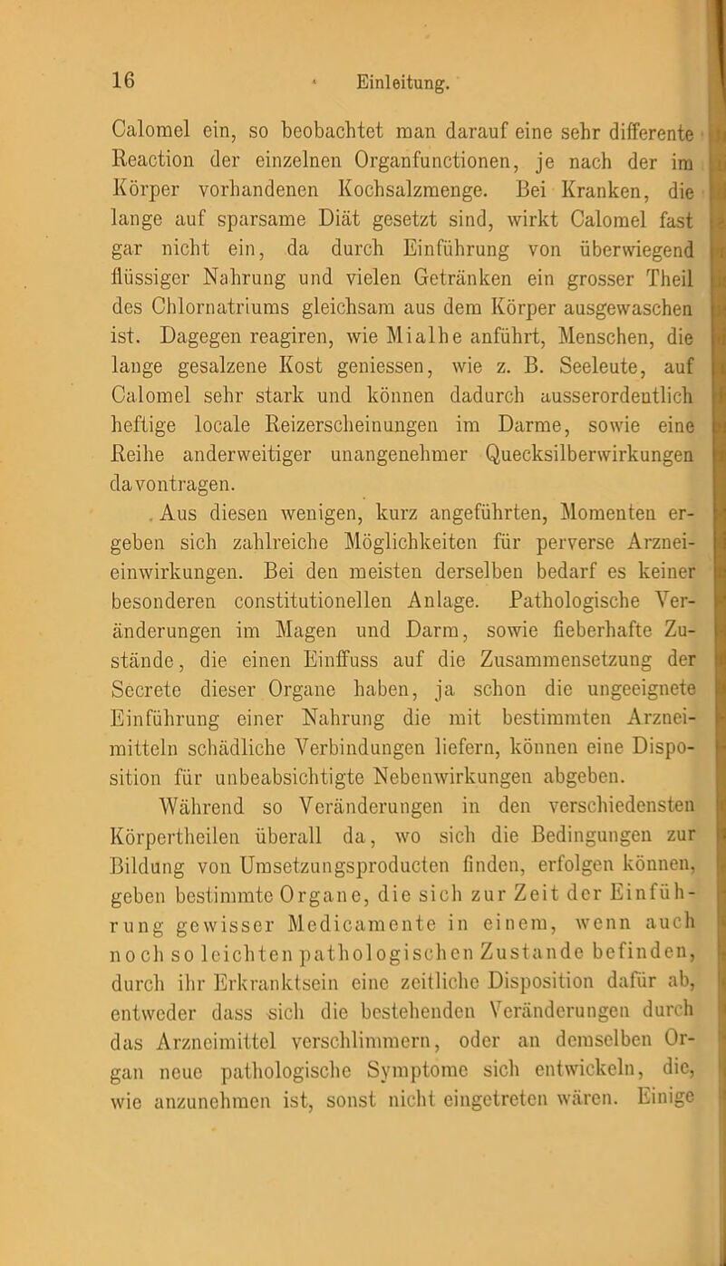 Calorael ein, so beobachtet man darauf eine sehr differente Reaction der einzelnen Organfunctionen, je nach der im Körper vorhandenen Kochsalzmenge. Bei Kranken, die lange auf sparsame Diät gesetzt sind, wirkt Calorael fast gar nicht ein, da durch Einführung von überwiegend flüssiger Nahrung und vielen Getränken ein grosser Theil des Chlornatriums gleichsam aus dem Körper ausgewaschen ist. Dagegen reagiren, wie Mialhe anführt, Menschen, die lange gesalzene Kost gemessen, wie z. B. Seeleute, auf Calomel sehr stark und können dadurch ausserordentlich heftige locale Reizerscheinungen im Darme, sowie eine Reihe anderweitiger unangenehmer Quecksilberwirkungen davontragen. Aus diesen wenigen, kurz angeführten, Momenten er- geben sich zahlreiche Möglichkeiten für perverse Arznei- einwirkungen. Bei den meisten derselben bedarf es keiner besonderen constitutioneilen Anlage. Pathologische Ver- änderungen im Magen und Darm, sowie fieberhafte Zu- stände , die einen Einfluss auf die Zusammensetzung der Secrete dieser Organe haben, ja schon die ungeeignete Einführung einer Nahrung die mit bestimmten Arznei- mitteln schädliche Verbindungen liefern, können eine Dispo- sition für unbeabsichtigte Nebenwirkungen abgeben. Während so Veränderungen in den verschiedensten Körpertheilen überall da, wo sich die Bedingungen zur Bildung von Umsetzungsproducten finden, erfolgen können, geben bestimmte Organe, die sich zur Zeit der Einfüh- rung gewisser Medicamente in einem, wenn auch noch so leichten pathologischen Zustande befinden, durch ihr Erkranktsein eine zeitliche Disposition dafür ab, entweder dass sich die bestehenden Veränderungen durch das Arzneimittel verschlimmern, oder an demselben Or- gan neue pathologische Symptome sich entwickeln, die, wie anzunehmen ist, sonst nicht eingetreten wären. Einige