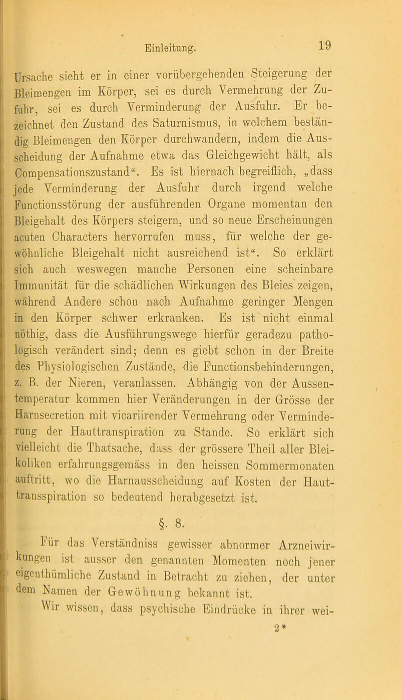 Ursache sieht er in einer vorübergehenden Steigerung der Bleimengen im Körper, sei es durch Vermehrung der Zu- fuhr, sei es durch Verminderung der Ausfuhr. Er be- zeichnet den Zustand des Saturnismus, in welchem bestän- dig Bleimengen den Körper durchwandern, indem die Aus- scheidung der Aufnahme etwa das Gleichgewicht hält, als Compensationszustand“. Es ist hiernach begreiflich, „dass jede Verminderung der Ausfuhr durch irgend welche Functionsstörung der ausführenden Organe momentan den Bleigehalt des Körpers steigern, und so neue Erscheinungen acuten Characters hervorrufen muss, für welche der ge- wöhnliche Bleigehalt nicht ausreichend ist“. So erklärt sich auch weswegen manche Personen eine scheinbare Immunität für die schädlichen Wirkungen des Bleies zeigen, während Andere schon nach Aufnahme geringer Mengen in den Körper schwer erkranken. Es ist nicht einmal nöthig, dass die Ausführungswege hierfür geradezu patho- logisch verändert sind; denn es giebt schon in der Breite des Physiologischen Zustände, die Functionsbehinderungen, z. B. der Nieren, veranlassen. Abhängig von der Aussen- temperatur kommen hier Veränderungen in der Grösse der Harnsecretion mit vicariirender Vermehrung oder Verminde- rung der Hauttranspiration zu Stande. So erklärt sich vielleicht die Thatsache, dass der grössere Theil aller Blei- kolikcn erfahrungsgemäss in den heissen Sommermonaten au ft ritt, wo die Harnausscheidung auf Kosten der Haut- transspiration so bedeutend herabgesetzt ist. §• 8. hür das Verständniss gewisser abnormer Arzneiwir- kungen ist ausser den genannten Momenten noch jener eigeuthümliche Zustand in Betracht zu ziehen, der unter dem Namen der Gewöhnung bekannt ist. Wir wissen, dass psychische Eindrücke in ihrer wei- 2*