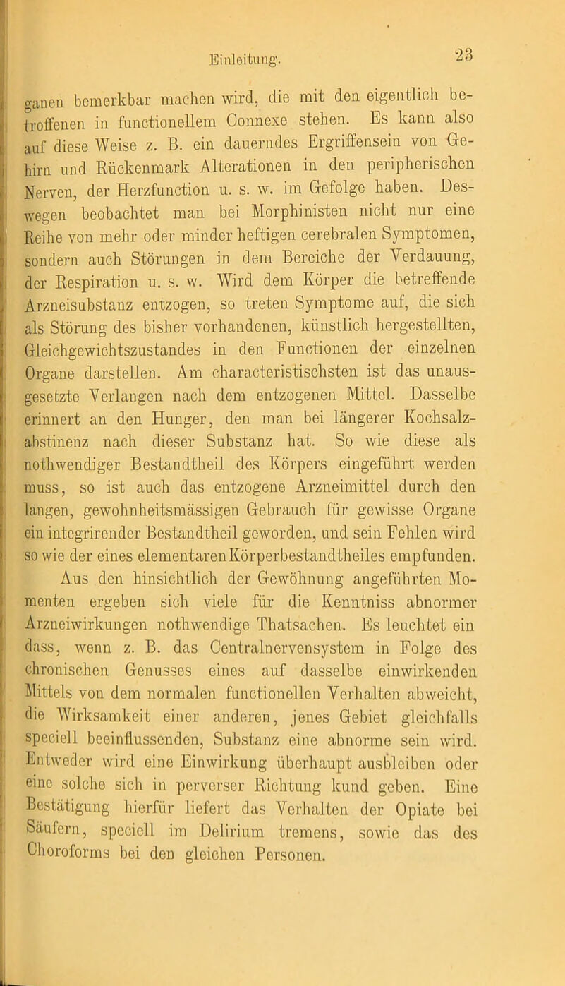 ganen bemerkbar machen wird, die mit den eigentlich be- troffenen in functionellem Connexe stehen. Es kann also auf diese Weise z. B. ein dauerndes Ergriffensein von Ge- hirn und Rückenmark Alterationen in den peripherischen Nerven, der Herzfunction u. s. w. im Gefolge haben. Des- wegen beobachtet man bei Morphinisten nicht nur eine Reihe von mehr oder minder heftigen cerebralen Symptomen, sondern auch Störungen in dem Bereiche der Verdauung, der Respiration u. s. w. Wird dem Körper die betreffende Arzneisubstauz entzogen, so treten Symptome auf, die sich als Störung des bisher vorhandenen, künstlich hergestellten, Gleichgewichtszustandes in den Functionen der einzelnen Organe darstellen. Am characteristischsten ist das unaus- gesetzte Verlangen nach dem entzogenen Mittel. Dasselbe erinnert an den Hunger, den man bei längerer Kochsalz- abstinenz nach dieser Substanz hat. So wie diese als nothwendiger Bestandtheil des Körpers eingeführt werden muss, so ist auch das entzogene Arzneimittel durch den langen, gewohnheitsmässigen Gebrauch für gewisse Organe ein integrirender Bestandtheil geworden, und sein Fehlen wird so wie der eines elementarenKörperbestandtheiles empfunden. Aus den hinsichtlich der Gewöhnung angeführten Mo- menten ergeben sich viele für die Kenntniss abnormer Arzneiwirkungen nothwendige Thatsachen. Es leuchtet ein dass, wenn z. B. das Centralnervensystem in Folge des chronischen Genusses eines auf dasselbe ein wirkenden Mittels von dem normalen functioneilen Verhalten abweicht, die Wirksamkeit einer anderen, jenes Gebiet gleichfalls speciell beeinflussenden, Substanz eine abnorme sein wird. Entweder wird eine Einwirkung überhaupt ausbleiben oder eine solche sich in perverser Richtung kund geben. Eine Bestätigung hierfür liefert das Verhalten der Opiate bei Säufern, speciell im Delirium tremens, sowie das des Choroforms bei den gleichen Personen.