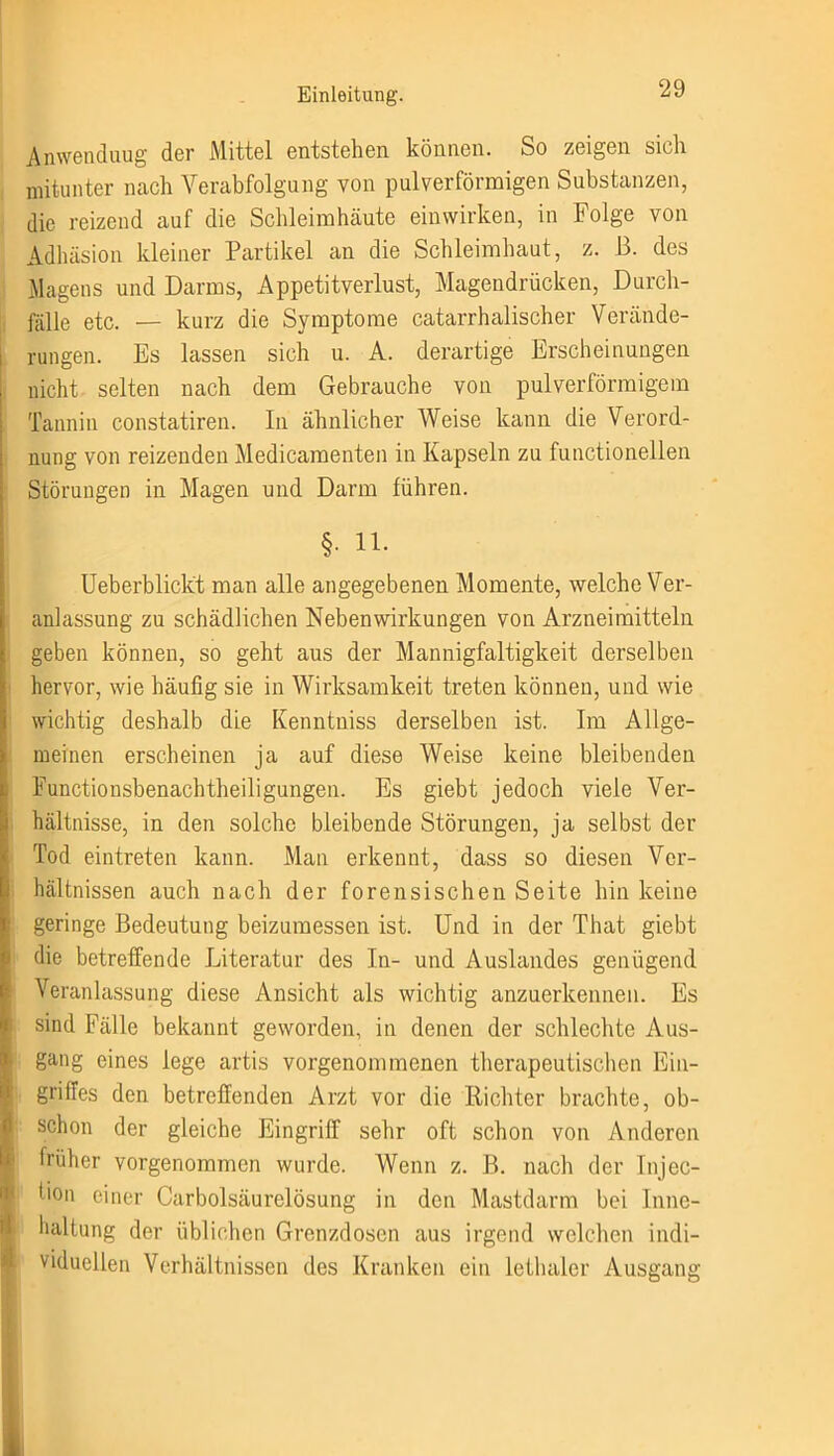 Anwenduug der Mittel entstehen können. So zeigen sich mitunter nach Verabfolgung von pulverförmigen Substanzen, die reizend auf die Schleimhäute einwirken, in Folge von Adhäsion kleiner Partikel an die Schleimhaut, z. B. des Magens und Darms, Appetitverlust, Magendrücken, Durch- fälle etc. — kurz die Symptome catarrhalischer Verände- rungen. Es lassen sich u. A. derartige Erscheinungen nicht selten nach dem Gebrauche von pulverförmigem Tannin constatiren. In ähnlicher Weise kann die Verord- nung von reizenden Medicamenten in Kapseln zu functioneilen Störungen in Magen und Darm führen. §. 11. Ueberblickt man alle angegebenen Momente, welche Ver- anlassung zu schädlichen Nebenwirkungen von Arzneimitteln geben können, so geht aus der Mannigfaltigkeit derselben hervor, wie häufig sie in Wirksamkeit treten können, und wie wichtig deshalb die Kenntniss derselben ist. Im Allge- meinen erscheinen ja auf diese Weise keine bleibenden Functionsbenachtheiligungen. Es giebt jedoch viele Ver- hältnisse, in den solche bleibende Störungen, ja selbst der Tod eintreten kann. Man erkennt, dass so diesen Ver- hältnissen auch nach der forensischen Seite hin keine geringe Bedeutung beizumessen ist. Und in der That giebt die betreffende Literatur des In- und Auslandes genügend Veranlassung diese Ansicht als wichtig anzuerkennen. Es sind Fälle bekannt geworden, in denen der schlechte Aus- gang eines lege artis vorgenommenen therapeutischen Ein- | griffes den betreffenden Arzt vor die Richter brachte, ob- schon der gleiche Eingriff sehr oft schon von Anderen früher vorgenommen wurde. Wenn z. B. nach der Injec- lion einer Carboisäurelösung in den Mastdarm bei Inne- haltung der üblichen Grenzdosen aus irgend welchen indi- viduellen Verhältnissen des Kranken ein lethaler Ausgang