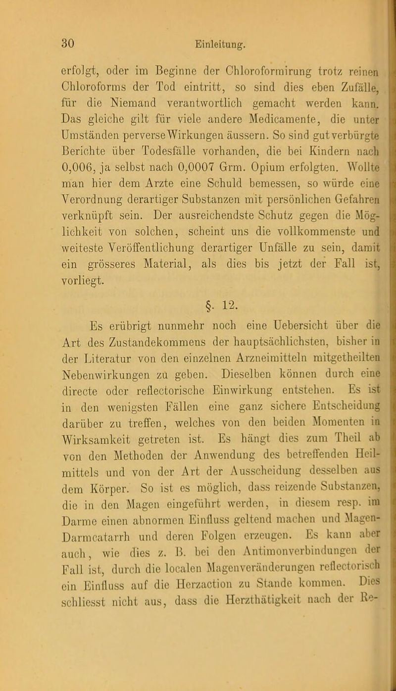erfolgt, oder im Beginne der Chloroformirung trotz reinen Chloroforms der Tod eintritt, so sind dies eben Zufälle, für die Niemand verantwortlich gemacht werden kann. Das gleiche gilt für viele andere Medicamente, die unter Umständen perverse Wirkungen äussern. So sind gut verbürgte Berichte über Todesfälle vorhanden, die bei Kindern nach 0,006, ja selbst nach 0,0007 Grm. Opium erfolgten. Wollte man hier dem Arzte eine Schuld bemessen, so würde eine Verordnung derartiger Substanzen mit persönlichen Gefahren verknüpft sein. Der ausreichendste Schutz gegen die Mög- lichkeit von solchen, scheint uns die vollkommenste und weiteste Veröffentlichung derartiger Unfälle zu sein, damit ein grösseres Material, als dies bis jetzt der Fall ist, vorliegt. §. 12. Es erübrigt nunmehr noch eine Uebersicht über die Art des Zustandekommens der hauptsächlichsten, bisher in der Literatur von den einzelnen Arzneimitteln mitgetheilten Nebenwirkungen zu geben. Dieselben können durch eine directe oder reflectorische Einwirkung entstehen. Es ist in den wenigsten Fällen eine ganz sichere Entscheidung darüber zu treffen, welches von den beiden Momenten in Wirksamkeit getreten ist. Es hängt dies zum Theil ab von den Methoden der Anwendung des betreffenden Heil- mittels und von der Art der Ausscheidung desselben aus dem Körper. So ist es möglich, dass reizende Substanzen, die in den Magen eingeführt werden, in diesem resp. im Darme einen abnormen Einfluss geltend machen und Magen- Darmcatarrh und deren Folgen erzeugen. Es kann aber auch, wie dies z. B. bei den Antimonverbindungen der Fall ist, durch die localen Magenveränderungen reflectorisch ein Einfluss auf die Herzaction zu Stande kommen. Dies schliesst nicht aus, dass die Herzthätigkeit nach der Re-