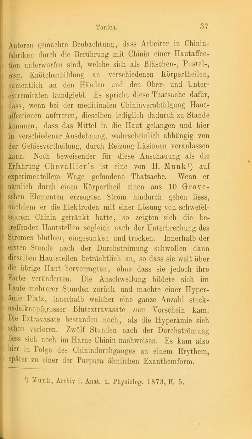 Autoren gemachte Beobachtung, dass Arbeiter in Chinin- fabriken durch die Berührung mit Chinin einer Hautaffec- tion unterworfen sind, welche sich als Bläschen-, Pustel-, resp. Knötchenbildung an verschiedenen Körperteilen, namentlich an den Händen und den Ober- und Unter- extremitäten kundgiebt. Es spricht diese Thatsache dafür, dass, wenn bei der medicinalen Chininverabfolgung Haut- affectionen auftreten, dieselben lediglich dadurch zu Stande kommen, dass das Mittel in die Haut gelangen und hier : in verschiedener Ausdehnung, wahrscheinlich abhängig von der Gefässvertheilung, durch Reizung Läsionen veranlassen kann. Noch beweisender für diese Anschauung als die Erfahrung Chevallier’s ist eine von H. Munk1) auf experimentellem Wege gefundene Thatsache. Wenn er nämlich durch einen Körperteil einen aus 10 Grove- schen Elementen erzeugten Strom hindurch gehen Hess, nachdem er die Elektroden mit einer Lösung von schwefel- saurem Chinin getränkt hatte, so zeigten sich die be- treffenden Hautstellen sogleich nach der Unterbrechung des Stromes blutleer, eingesunken und trocken. Innerhalb der ersten Stunde nach der Durchströmung schwollen dann dieselben Hautstellen beträchtlich an, so dass sie weit über die übrige Haut hervorragten, ohne dass sie jedoch ihre Farbe veränderten. Die Anschwellung bildete sich im Laufe mehrerer Stunden zurück und machte einer Hyper- ämie Platz, innerhalb welcher eine ganze Anzahl steck- nadelknopfgrosser Blutextravasate zum Vorschein kam. Die Extravasate bestanden noch, als die Hyperämie sich schon verloren. Zwölf Stunden nach der Durchströmung liess sich noch im Harne Chinin nachweisen. Es kam also hier in Folge des Chinindurchganges zn einem Erythem, später zu einer der Purpura ähnlichen Exanthemform. ') Munk, Archiv f. Anal. u. Physiolog. 1873, H. 5.