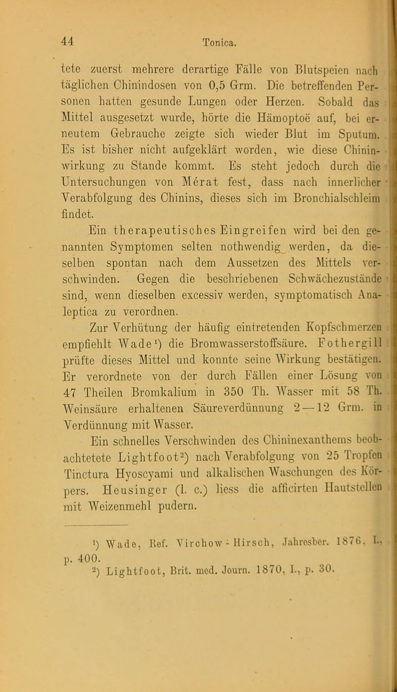 tete zuerst mehrere derartige Fälle von Blutspeien nach täglichen Chinindosen von 0,5 Grm. Die betreffenden Per- sonen hatten gesunde Lungen oder Herzen. Sobald das Mittel ausgesetzt wurde, hörte die Hämoptoe auf, bei er- neutem Gebrauche zeigte sich wieder Blut im Sputum. Es ist bisher nicht aufgeklärt worden, wie diese Chinin- wirkung zu Stande kommt. Es steht jedoch durch die Untersuchungen von Merat fest, dass nach innerlicher Verabfolgung des Chinins, dieses sich im Bronchialschleim findet. Ein therapeutisches Eingreifen wird bei den ge- nannten Symptomen selten nothwendig_ werden, da die- selben spontan nach dem Aussetzen des Mittels ver- schwinden. Gegen die beschriebenen Schwächezustände sind, wenn dieselben excessiv werden, symptomatisch Ana- leptica zu verordnen. Zur Verhütung der häufig eintretenden Kopfschmerzen empfiehlt Wade1) die Bromwasserstoffsäure. Fothergill prüfte dieses Mittel und konnte seine Wirkung bestätigen. Er verordnete von der durch Fällen einer Lösung von 47 Theilen Bromkalium in 350 Th. Wasser mit 58 Th. Weinsäure erhaltenen Säureverdünnung 2—12 Grm. in Verdünnung mit Wasser. Ein schnelles Verschwinden des Chininexanthems beob- achtetete Lightfoot2) nach Verabfolgung von 25 Tropfen Tinctura ITyoscyami und alkalischen Waschungen des Kör- pers. Heusinger (1. c.) Hess die afficirten Hautstellen mit Weizenmehl pudern. ') Wade, Ref. Virchow - Hirsch, Jahresber. 1876, I.. p. 400. 2) Lightfoot, Brit. mcd. Journ. 1870, I., p. 30.
