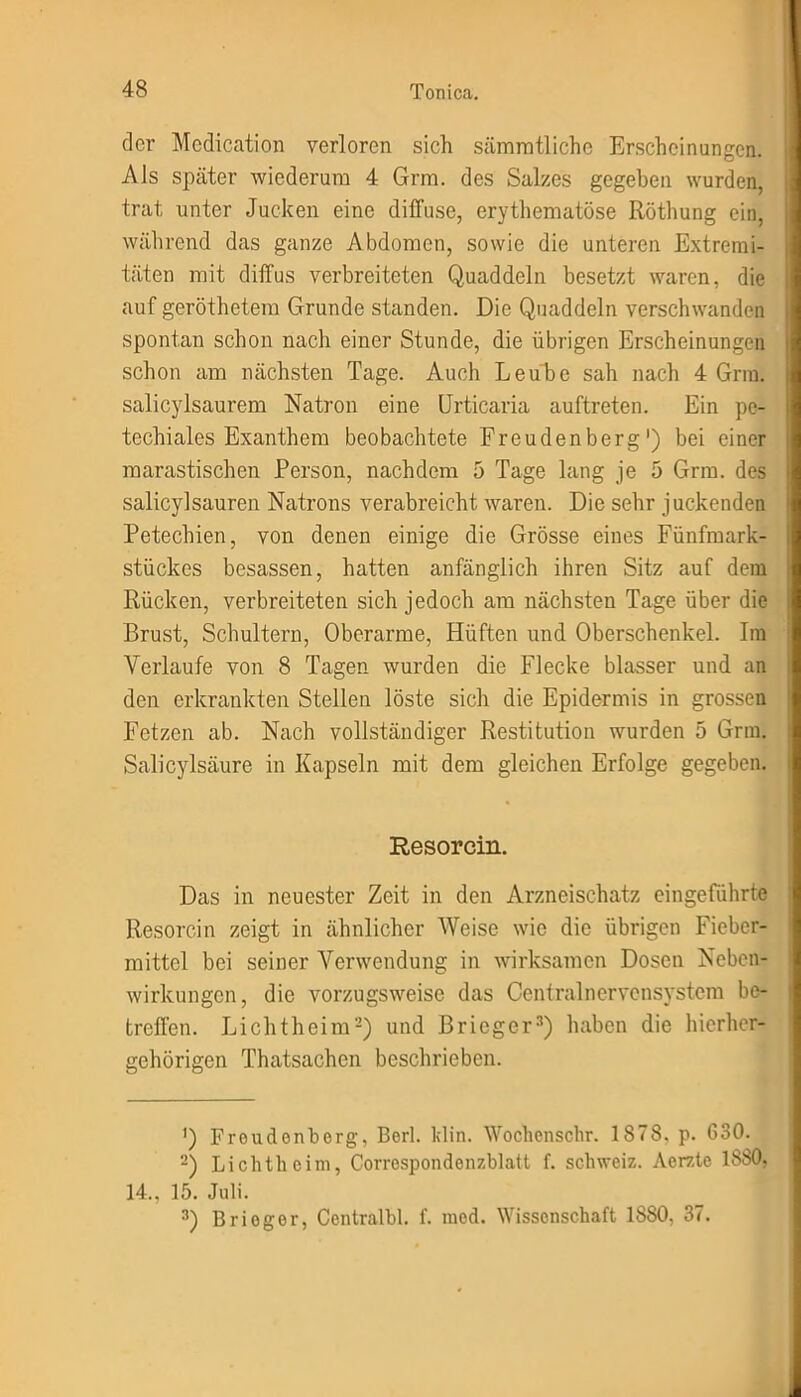der Mediation verloren sich sämrntlichc Erscheinungen. Als später wiederum 4 Grm. des Salzes gegeben wurden, trat unter Jucken eine diffuse, erythematöse Röthung ein, während das ganze Abdomen, sowie die unteren Extremi- täten mit diffus verbreiteten Quaddeln besetzt waren, die auf geröthetem Grunde standen. Die Quaddeln verschwanden spontan schon nach einer Stunde, die übrigen Erscheinungen schon am nächsten Tage. Auch Leube sah nach 4 Grm. salicylsaurem Natron eine Urticaria auftreten. Ein pe- techiales Exanthem beobachtete Freudenberg') bei einer marastischen Person, nachdem 5 Tage lang je 5 Grm. des salicylsauren Natrons verabreicht waren. Die sehr juckenden Petechien, von denen einige die Grösse eines Fünfmark- stückes besassen, hatten anfänglich ihren Sitz auf dem Rücken, verbreiteten sich jedoch am nächsten Tage über die Brust, Schultern, Oberarme, Hüften und Oberschenkel. Im Verlaufe von 8 Tagen wurden die Flecke blasser und an den erkrankten Stellen löste sich die Epidermis in grossen Fetzen ab. Nach vollständiger Restitution wurden 5 Grm. Salicylsäure in Kapseln mit dem gleichen Erfolge gegeben. Resorcin. Das in neuester Zeit in den Arzneischatz eingeführtc Resorcin zeigt in ähnlicher Weise wie die übrigen Fieber- mittel bei seiner Verwendung in wirksamen Dosen Neben- wirkungen, die vorzugsweise das Centralnervensystem be- treffen. Lichtheim* 2) und Brieger3) haben die hierher- gehörigen Thatsachen beschrieben. <) Froudonberg, Berl. klin. Wochenschr. 1878. p. 630. 2) Lichtheim, Correspondonzblatt f. Schweiz. Aerzte 1880, 14., 15. Juli. 3) Brieger, Centralbl. f. mod. Wissenschaft 1880, 37.