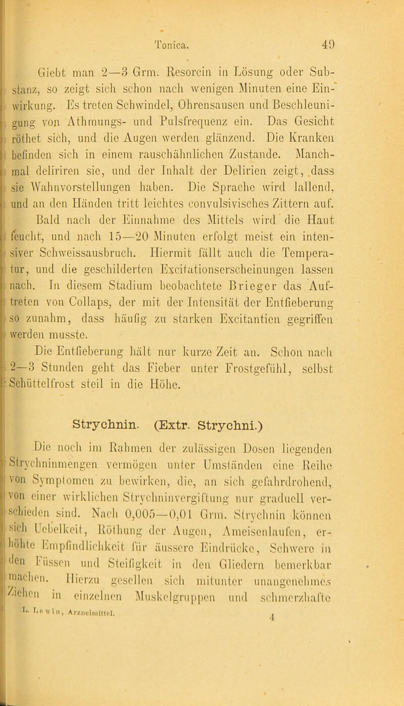 Giebt man 2—3 Grm. Resorein in Lösung oder Sub- stanz, so zeigt sich schon nach wenigen Minuten eine Ein- wirkung. Es treten Schwindel, Ohrensausen und Beschleuni- gung von Athmungs- und Pulsfrequenz ein. Das Gesicht röthet sich, und die Augen werden glänzend. Die Kranken befinden sich in einem rauschähnlichen Zustande. Manch- mal deliriren sie, und der Inhalt der Delirien zeigt, dass sic Wahnvorstellungen haben. Die Sprache wird lallend, und an den Händen tritt leichtes convulsivisches Zittern auf. Bald nach der Einnahme des Mittels wird die Haut feucht, und nach 15—20 Minuten erfolgt meist ein inten- siver Schweissausbruch. Hiermit fällt auch die Tempera- tur, und die geschilderten Excitationserscheinungen lassen nach. In diesem Stadium beobachtete Brieger das Auf- treten von Collaps, der mit der Intensität der Entfieberung so zunahm, dass häufig zu starken Excitanticn gegriffen werden musste. Die Entfieberung hält nur kurze Zeit an. Schon nach 2—3 Stunden geht das Fieber unter Frostgefühl, selbst Schüttelfrost steil in die Höhe. Strychnin. (Extr. Strychni.) Die noch im Rahmen der zulässigen Dosen liegenden Strychninmengen vermögen unter Umständen eine Reihe von Symptomen zu bewirken, die, an sich gefahrdrohend, von einer wirklichen Strychninvergiftung nur graduell ver- schieden sind. Nach 0,005—0,01 Grm. Strychnin können sich Webelkeit, Röthung der Augen, Ameisenlaufen, er- höhte Empfindlichkeit für äussere Eindrücke, Schwere in den Füssen und Steifigkeit in den Gliedern bemerkbar wachen. Hierzu gesellen sich mitunter unangenehmes dehen in einzelnen Muskel gruppen und schmerzhafte n Cp will, Arzneimittel.