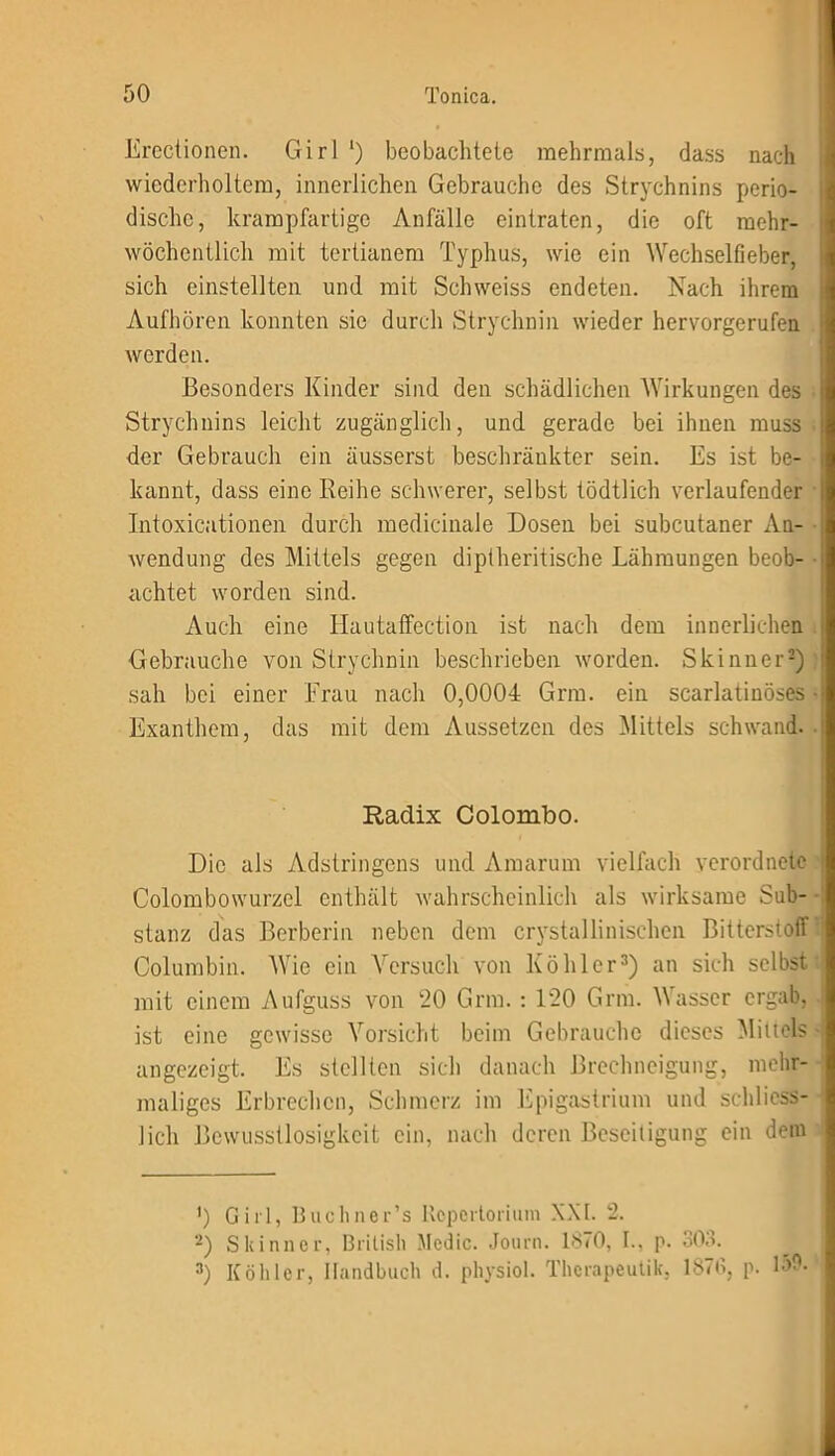 Erectionen. Girl ‘) beobachtete mehrmals, dass nach wiederholtem, innerlichen Gebrauche des Strychnins perio- dische, krampfartige Anfälle eintraten, die oft mehr- wöchentlich mit tertianem Typhus, wie ein Wechselfieber, sich einstellten und mit Schweiss endeten. Nach ihrem Aufhören konnten sie durch Strychnin wieder hervorgerufen werden. Besonders Kinder sind den schädlichen Wirkungen des Strychnins leicht zugänglich, und gerade bei ihnen muss der Gebrauch ein äusserst beschränkter sein. Es ist be- kannt, dass eine Reihe schwerer, selbst tödtlich verlaufender Intoxicationen durch medicinale Dosen bei subcutaner xYn- wendung des Mittels gegen diptheritische Lähmungen beob- achtet worden sind. Auch eine Hautaffection ist nach dem innerlichen Gebrauche von Strychnin beschrieben worden. Skinner* 2) sah bei einer Frau nach 0,0004 Gnu. ein scarlatinöses Exanthem, das mit dem Aussetzen des Mittels schwand. Radix Colombo. Die als Adstringens und Amarum vielfach verordnete Colombowurzel enthält wahrscheinlich als wirksame Sub- stanz das Berberin neben dem crystallinisehen Bitterstoff Columbia. Wie ein Versuch von Köhler3) an sich selbst mit einem Aufguss von 20 Grm. : 120 Grm. Wasser ergab, ist eine gewisse Vorsicht beim Gebrauche dieses Mittels angezeigt. Es stellten sich danach Brechneigung, mehr- maliges Erbrechen, Schmerz im Epigastrium und schliess- lich Bewusstlosigkeit ein, nach deren Beseitigung ein dem ') Girl, Buchner’s Repertorium XXI. 2. 2) Skinner, British Medic. Journ. 1870, I., p. 303. 3) Köhler, Handbuch d. physiol. Therapeutik, 1876, p. b>0.