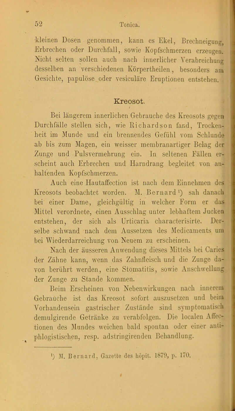 kleinen Dosen genommen, kann es Ekel, Brechneigung Erbrechen oder Durchfall, sowie Kopfschmerzen erzeugen. Nicht selten sollen auch nach innerlicher Verabreichung desselben an verschiedenen Körpertheilen, besonders am Gesichte, papulöse oder vesiculäre Eruptionen entstehen. Kreosot. Bei längerem innerlichen Gebrauche des Kreosots gegen Durchfälle stellen sich, wie Richardson fand, Trocken- heit im Munde und ein brennendes Gefühl vom Schlunde ab bis zum Magen, ein weisser membranartiger Belag der Zunge und Pulsvermehrung ein. In seltenen Fällen er- scheint auch Erbrechen und Harndrang begleitet von an- haltenden Kopfschmerzen. Auch eine Hautaffection ist nach dem Einnehmen des Kreosots beobachtet worden. M. Bernard1) sah danach bei einer Dame, gleichgültig in welcher Form er das Mittel verordnete, einen Ausschlag unter lebhaftem Jucken entstehen, der sich als Urticaria characterisirte. Der- selbe schwand nach dem Aussetzen des Medicaments um bei Wiederdarreichung von Neuem zu erscheinen. Nach der äusseren Anwendung dieses Mittels bei Carics der Zähne kann, wenn das Zahnfleisch und die Zunge da- von berührt werden, eine Stomatitis, sowie Anschwellung der Zunge zu Stande kommen. Beim Erscheinen von Nebenwirkungen nach innerem Gebrauche ist das Kreosot sofort auszusetzen und beim Vorhandensein gastrischer Zustände sind symptomatisch demulgirende Getränke zu verabfolgen. Die localen Affec- tionen des Mundes weichen bald spontan oder einer anti- phlogistischen, resp. adstringirenden Behandlung. ') M. Bernard, Gazette des liöpit. 1879, p. 170. 4