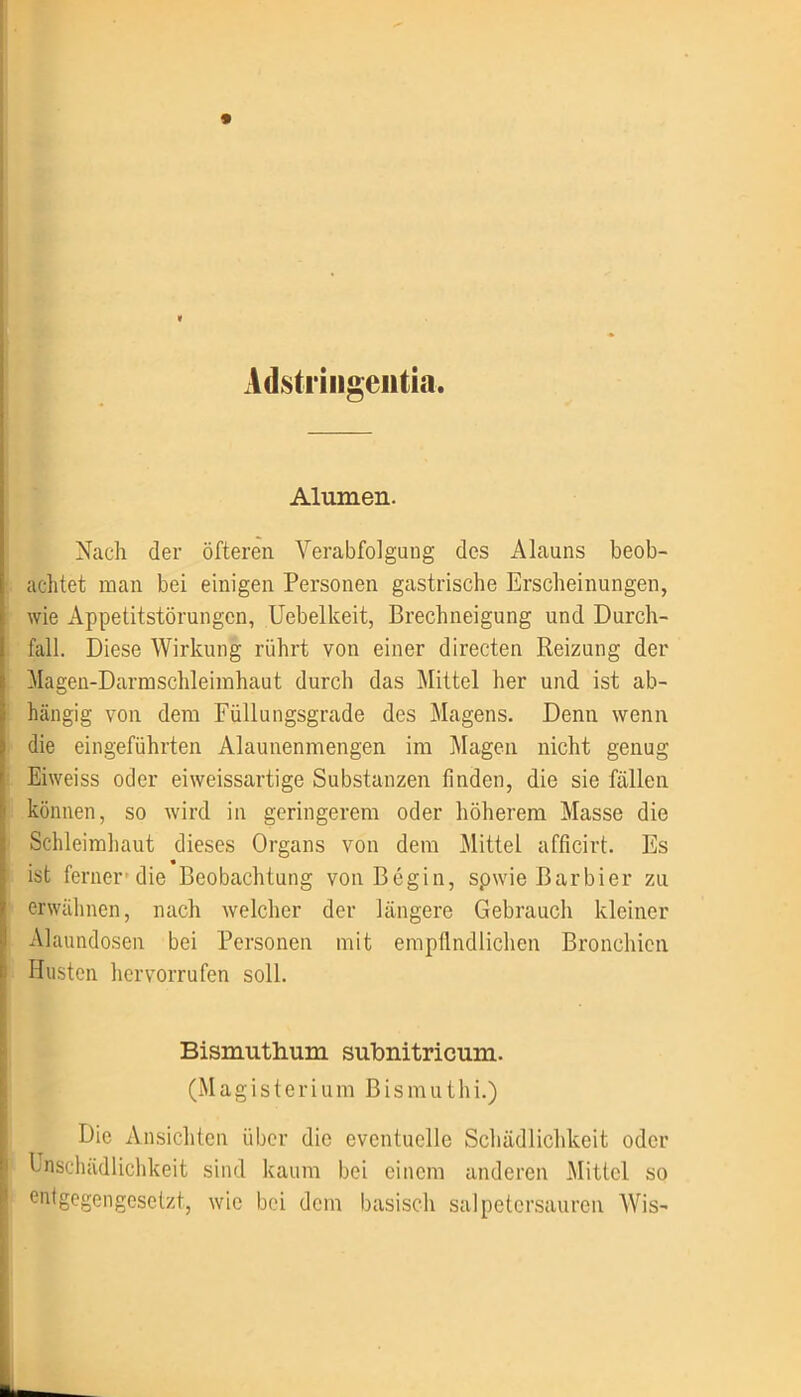 * « Adstringentia. Alumen. Nach der öfteren Verabfolgung des Alauns beob- achtet man bei einigen Personen gastrische Erscheinungen, wie Appetitstörungen, Uebelkeit, Brechneigung und Durch- fall. Diese Wirkung rührt von einer directen Reizung der Magen-Darmschleimhaut durch das Mittel her und ist ab- hängig von dem Füllungsgrade des Magens. Denn wenn die eingeführten Alaunenmengen im Magen nicht genug Eiweiss oder eiweissartige Substanzen finden, die sie fällen können, so wird in geringerem oder höherem Masse die Schleimhaut dieses Organs von dem Mittel afficirt. Es ist ferner’die Beobachtung von Begin, spwie Barbier zu erwähnen, nach welcher der längere Gebrauch kleiner Alaundosen bei Personen mit empfindlichen Bronchien Husten hervorrufen soll. Bismuthum subnitricum. (Magisterium Bismuthi.) Die Ansichten über die eventuelle Schädlichkeit oder knscluidlichkeit sind kaum bei einem anderen Mittel so entgegengesetzt, wie bei dem basisch salpetersauren Wis-