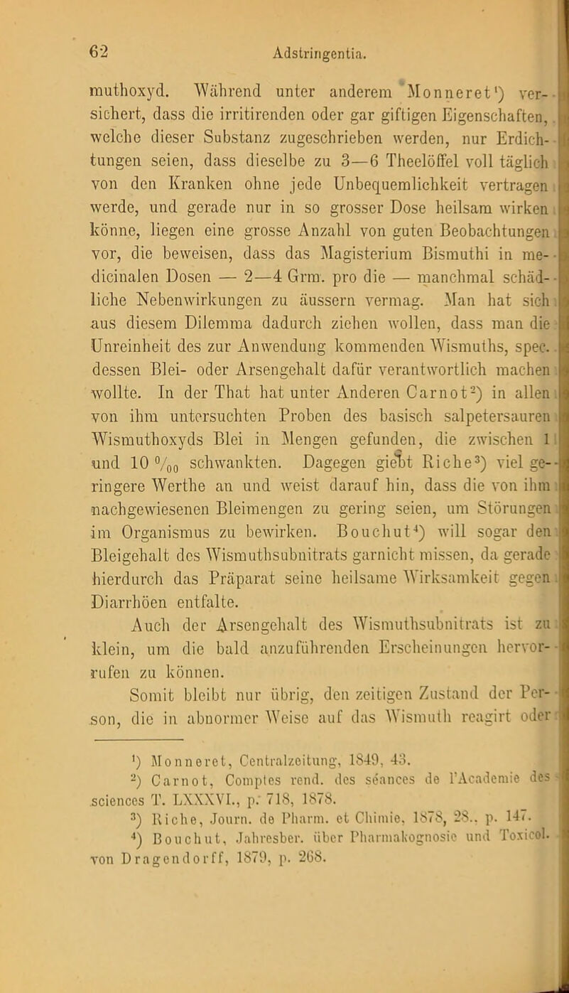muthoxyd. Während unter anderem Monneret1) ver- sichert, dass die irritirenden oder gar giftigen Eigenschaften, welche dieser Substanz zugeschrieben werden, nur Erdich- tungen seien, dass dieselbe zu 3—6 Theelöffel voll täglich von den Kranken ohne jede Unbequemlichkeit vertragen werde, und gerade nur in so grosser Dose heilsam wirken könne, liegen eine grosse Anzahl von guten Beobachtungen vor, die beweisen, dass das Magisterium Bismuthi in me- dicinalen Dosen — 2—4 Grm. pro die — manchmal schäd- liche Nebenwirkungen zu äussern vermag. Man hat sich aus diesem Dilemma dadurch ziehen wollen, dass man die Unreinheit des zur Anwendung kommenden Wismuths, spec.. dessen Blei- oder Arsengehalt dafür verantwortlich machen wollte. In der That hat unter Anderen Carnot2) in allen von ihm untersuchten Proben des basisch salpetei’sauren Wismuthoxyds Blei in Mengen gefunden, die zwischen 1 und 10 %0 schwankten. Dagegen giebt Riehe3) viel ge- ringere Werthe an und weist darauf hin, dass die von ihm nachgewiesenen Bleimengen zu gering seien, um Störungen im Organismus zu bewirken. Bouchut4) will sogar den Bleigehalt des Wismuthsubnitrats garnicht missen, da gerade hierdurch das Präparat seine heilsame Wirksamkeit gegen Diarrhöen entfalte. Auch der Arsengehalt des Wismuthsubnitrats ist zu klein, um die bald anzuführenden Erscheinungen hervor- rufen zu können. Somit bleibt nur übrig, den zeitigen Zustand der Per- son, die in abnormer Weise auf das Wismuth reagirt oder ') Monneret, Centralzeitung, 1849, 43. -) Carnot, Comptes rend. des seances de l’Academie des Sciences T. LXXXVL, p.' 718, 1878. 3) Riehe, Journ. de Pharm, et Cliimie, 1878, 28., p. 14<. 4) Bouchut, Jahresber. über Pharmakognosie und Toxieol. von Dragendorff, 1879, p. 268.