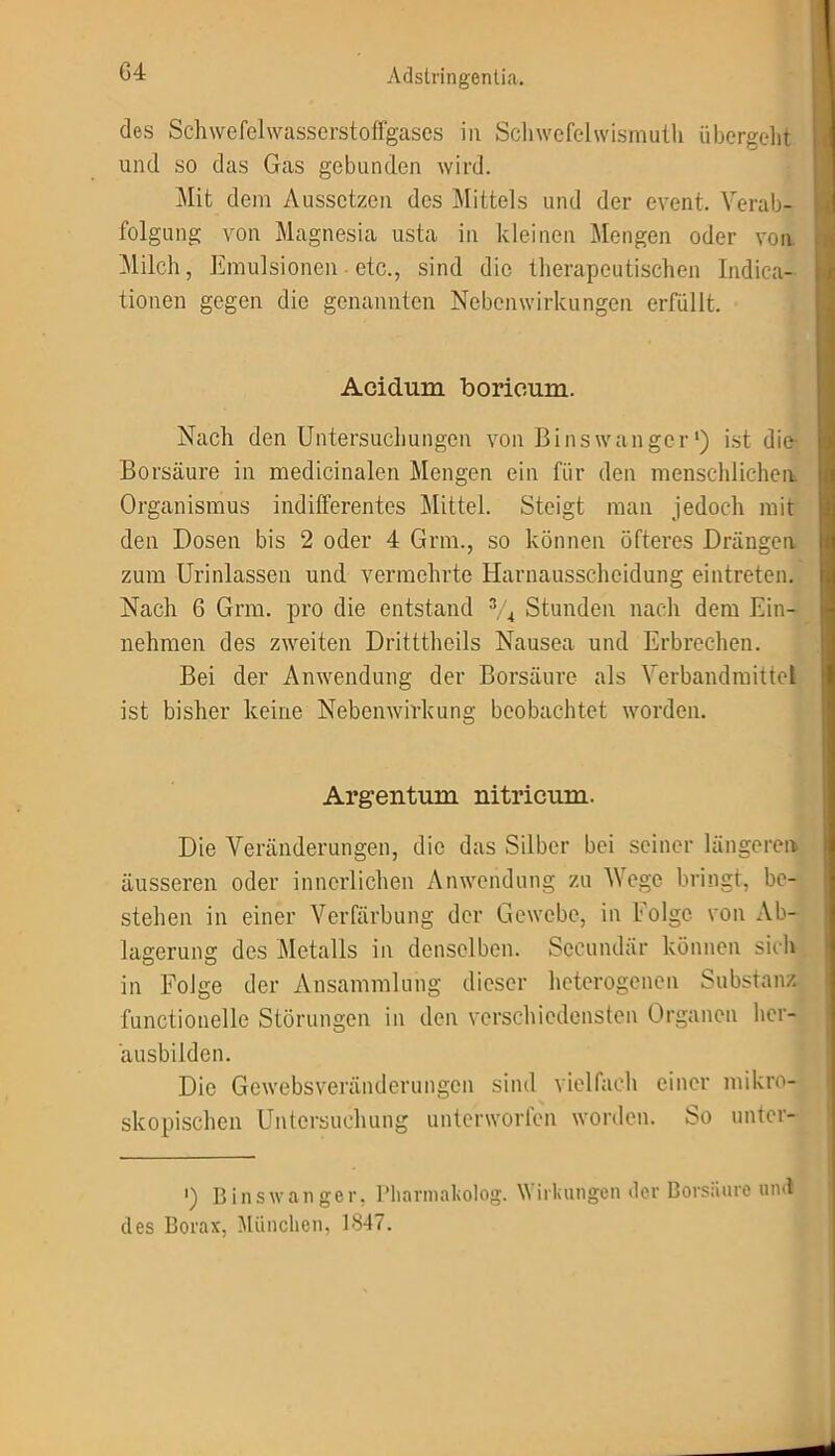 G4 des Schwefelwasserstoffgases in Schwefclwismuth übergeht und so das Gas gebunden wird. Mit dem Aussetzen des Mittels und der event. Verab- folgung von Magnesia usta in kleinen Mengen oder von. Milch, Emulsionen etc., sind die therapeutischen Indica- tionen gegen die genannten Nebenwirkungen erfüllt. Acidum boricum. Nach den Untersuchungen von Bi ns w an ge r *) ist die Borsäure in medicinalen Mengen ein für den menschlichen Organismus indifferentes Mittel. Steigt man jedoch mit den Dosen bis 2 oder 4 Grm., so können öfteres Drängen zum Urinlassen und vermehrte Harnausscheidung eintreten. Nach 6 Grm. pro die entstand % Stunden nach dem Ein- nehmen des zweiten Drittthcils Nausea und Erbrechen. Bei der Anwendung der Borsäure als Verbandmittel ist bisher keine Nebenwirkung beobachtet worden. Argentum nitricum. Die Veränderungen, die das Silber bei seiner längeren äusseren oder innerlichen Anwendung zu AVege bringt, be- stehen in einer Verfärbung der Gewebe, in folge von Ab- lagerung des Metalls in denselben. Seeundär können sich in Folge der Ansammlung dieser heterogenen Substanz functionelle Störungen in den verschiedensten Organen her- äusbilden. Die Gewebsveränderungen sind vielfach einer mikro- skopischen Untersuchung unterworfen worden. So unter- ') Binswanger, Pharmakolog. Wirkungen der Borsäure und des Borax, München, 1847.
