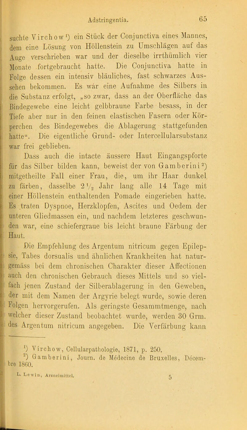 suchte Virchow ') ein Stück der Conjunctiva eines Mannes, dem eine Lösung von Höllenstein zu Umschlägen auf das Auge verschrieben war und der dieselbe irrthümlich vier Monate fortgebraucht hatte. Die Conjunctiva hatte in Folge dessen ein intensiv bläuliches, fast schwarzes Aus- sehen bekommen. Es war eine Aufnahme des Silbers in die Substanz erfolgt, „so zwar, dass an der Oberfläche das Bindegewebe eine leicht gelbbraune Farbe besass, in der Tiefe aber nur in den feinen elastischen Fasern oder Kör- perchen des Bindegewebes die Ablagerung stattgefunden hatte“. Die eigentliche Grund- oder Intercellularsubstanz war frei geblieben. Dass auch die intacte äussere Haut Eingangspforte für das Silber bilden kann, beweist der von Gamberini2) mitgetheilte Fall einer Frau, die, um ihr Haar dunkel zu färben, dasselbe 2 V2 Jahr lang alle 14 Tage mit einer Höllenstein enthaltenden Pomade eingerieben hatte. Es traten Dyspnoe, Herzklopfen, Ascites und Oedem der unteren Gliedmassen ein, und nachdem letzteres geschwun- den war, eine schiefergraue bis leicht braune Färbung der Haut. Die Empfehlung des Argentum nitricum gegen Epilep- sie, Tabes dorsualis und ähnlichen Krankheiten hat natur- gemäss bei dem chronischen Charakter dieser Affectionen auch den chronischen Gebrauch dieses Mittels und so viel- fach jenen Zustand der Silberablagerung in den Geweben, der mit dem Namen der Argyrie belegt wurde, sowie deren Folgen hervorgerufen. Als geringste Gesammtmenge, nach welcher dieser Zustand beobachtet wurde, werden 30 Grm. des Argentum nitricum angegeben. Die Verfärbung kann ') Virchow, Cellularpathologio, 1871, p. 250. J) Gamberini, Journ. de Medecino de Bruxelles, Decein- bre 1860. L. Lewin, Arzneimittel. 5