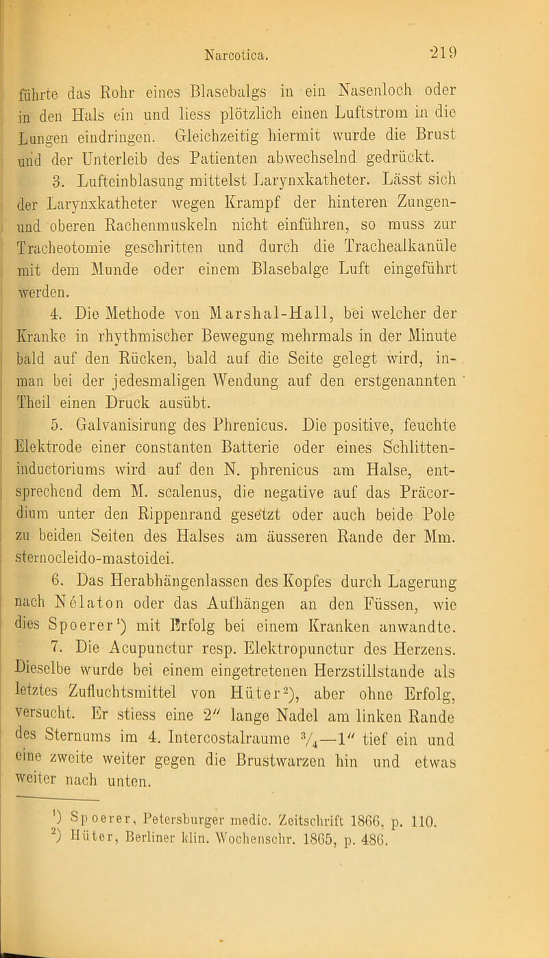 führte das Rohr eines Blasebalgs in ein Nasenloch oder in den Hals ein und liess plötzlich einen Luftstrom in die Lungen eindringen. Gleichzeitig hiermit wurde die Brust und der Unterleib des Patienten abwechselnd gedrückt. 3. Lufteinblasung mittelst Larynxkatheter. Lässt sich der Larynxkatheter wegen Krampf der hinteren Zungen- und oberen Rachenmuskeln nicht einführen, so muss zur Tracheotomie geschritten und durch die Trachealkanüle mit dem Munde oder einem Blasebalge Luft eingeführt werden. 4. Die Methode von Marshai-Hall, bei welcher der Kranke in rhythmischer Bewegung mehrmals in der Minute bald auf den Kücken, bald auf die Seite gelegt wird, in- man bei der jedesmaligen Wendung auf den erstgenannten Theil einen Druck ausübt. 5. Galvanisirung des Phrenicus. Die positive, feuchte Elektrode einer constanten Batterie oder eines Schlitten- inductoriums wird auf den N. phrenicus am Halse, ent- sprechend dem M. scalenus, die negative auf das Präcor- dium unter den Rippenrand gesetzt oder auch beide Pole zu beiden Seiten des Halses am äusseren Rande der Mm. j sternocleido-mastoidei. 6. Das Herabhängenlassen des Kopfes durch Lagerung : nach Nelaton oder das Aufhängen an den Füssen, wie dies Spoerer1) mit Erfolg bei einem Kranken anwandte. 7. Die Acupunctur resp. Elektropunctur des Herzens. Dieselbe wurde bei einem eingetretenen Herzstillstände als letztes Zufluchtsmittel von Hüter2), aber ohne Erfolg, versucht. Er stiess eine 2 lange Nadel am linken Rande des Sternums im 4. Intercostalraume 3/4—1 tief ein und eine zweite weiter gegen die Brustwarzen hin und etwas weiter nach unten. ') Spoerer, Petersburger medic. Zeitschrift 1866, p. 110. 2) Hüter, Berliner klin. Wochenschr. 1865, p. 486.