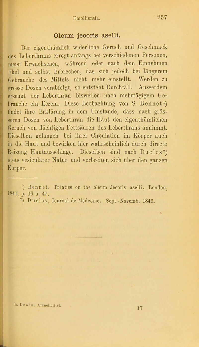 Oleum jecoris aselli. Der eigentümlich widerliche Geruch und Geschmack des Leberthrans erregt anfangs bei verschiedenen Personen, meist Erwachsenen, während oder nach dem Einnehmen Ekel und selbst Erbrechen, das sich jedoch bei längerem Gebrauche des Mittels nicht mehr einstellt. Werden zu grosse Dosen verabfolgt, so entsteht Durchfall. Ausserdem erzeugt der Leberthran bisweilen nach mehrtägigem Ge- brauche ein Eczem. Diese Beobachtung von S. Bennet1) findet ihre Erklärung in dem Umstande, dass nach grös- seren Dosen von Leberthran die Haut den eigentümlichen Geruch von flüchtigen Fettsäuren des Leberthrans annimmt. Dieselben gelangen bei ihrer Circulation im Körper auch in die Haut und bewirken hier wahrscheinlich durch directe Reizung Hautausschläge. Dieselben sind nach Duclos2) stets vesiculärer Natur und verbreiten sich über den ganzen Körper. ') 1841, p. Bennet, Treatise on the oleum Jecoris aselli, London, 16 u. 47. Duclos, Journal de Medecine. Sept.-Novemb. 1846. L. Lew in, Arzneimittel. 17