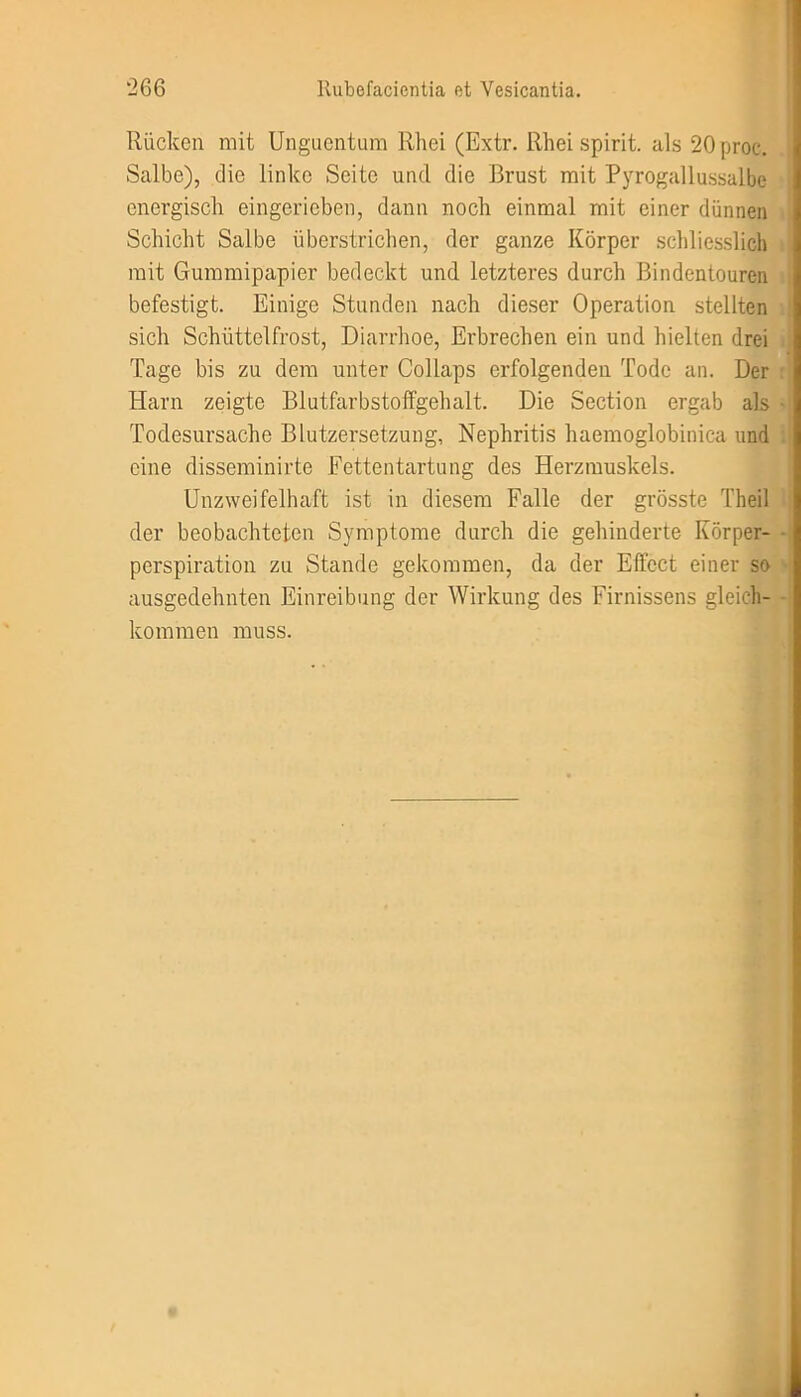 Rücken mit Unguentum Rhei (Extr. Rhei spirit. als 20proc. Salbe), die linke Seite und die Brust mit Pyrogallussalbe energisch eingerieben, dann noch einmal mit einer dünnen Schicht Salbe überstrichen, der ganze Körper schliesslich mit Gummipapier bedeckt und letzteres durch Bindentouren befestigt. Einige Stunden nach dieser Operation stellten sich Schüttelfrost, Diarrhoe, Erbrechen ein und hielten drei Tage bis zu dem unter Collaps erfolgenden Tode an. Der Harn zeigte Blutfarbstoffgehalt. Die Section ergab als Todesursache Blutzersetzung, Nephritis haemoglobinica und eine disseminirte Fettentartung des Herzmuskels. Unzweifelhaft ist in diesem Falle der grösste Theil der beobachteten Symptome durch die gehinderte Körper- perspiration zu Stande gekommen, da der Effect einer so ausgedehnten Einreibung der Wirkung des Firnissens gleich- kommen muss.