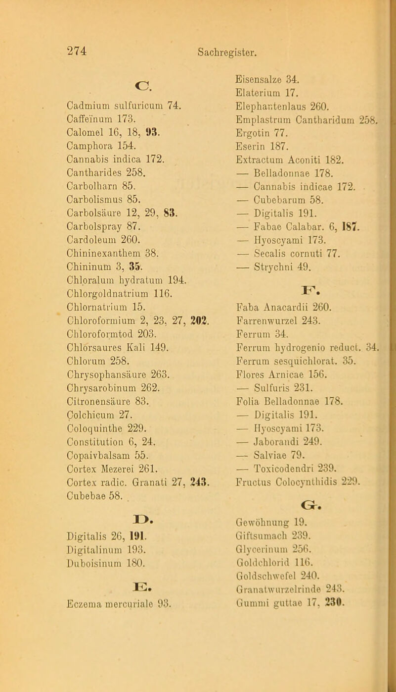 o. Cadmium sulfuricum 74. Caffei'num 173. Calomel 16, 18, 93. Camphora 154. Cannabis indica 172. Cantharides 258. Carbolharn 85. Carbolismus 85. Carbolsäure 12, 29, 83. Carbolspray 87. Cardoleum 260. Chininexanthem 38. Chininuin 3, 35. Chloralum hydratum 194. Chlorgoldnatrium 116. Chlornatrium 15. Chloroformium 2, 23, 27, 202. Chlorofonntod 203. Chlorsaures Kali 149. Chlorum 258. Chrysophansäure 263. Chrysarobinum 262. Citronensäure 83. Colchicum 27. Coloquinthe 229. Constitution 6, 24. Copaivbalsam 55. Cortex Mezerei 261. Cortex radic. Granati 27, 243. Cubebae 58. I >. Digitalis 26, 191. Digitalinum 193. Duboisinum 180. IG. Eczema mercurialo 93. Eisensalze 34. Elaterium 17. Elephantenlaus 260. Emplastrum Cantharidum 258. Ergotin 77. Eserin 187. Extractum Aconiti 182. — Belladonnae 178. — Cannabis indicae 172. — Cubebarum 58. — Digitalis 191. — Fabae Calabar. 6, 187. — Ilyoscyami 173. — Secalis cornuti 77. — Strychni 49. F. Faba Anacardii 260. Farremvurzel 243. Ferrum 34. Ferrum hydrogenio reduct. 34. Ferrum sesquichlorat. 35. Flores Arnicae 156. — Sulfuris 231. Folia Belladonnae 178. — Digitalis 191. — Ilyoscyami 173. — Jaborandi 249. — Salviae 79. — Toxicodendri 239. Fructus Colocynthidis 229. Gr. Gewöhnung 19. Giftsumach 239. Glycerin um 256. Goldchlorid 116. Goldschwcfel 240. Granatwurzelrinde 243. Gummi guttae 17. 230.