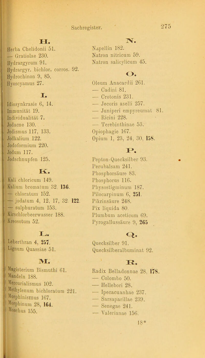 II. Herba Chelidonii 51. — Gratiolae 230. Hydrargyrum 91. Hydrargyr. biclilor. corros. 92. Hydrochinon 9, 85. Hyoscyamus 27. I. Idiosynkrasie 6, 14. Immunität 19. Individualität 7. Jodacne 130. Jodismus 117, 133. Jodkalium 122. Jodoformium 220. Jodum 117. Jodschnupfen 125. Iv. Kali chloricum 149. Kalium bromatum 32. 136. — chloratum 152. — jodatum 4, 12. 17, 32 122. — sulphuratum 153. Kirschlorbeenvasser 188. Kreosotum 52. I .. Leberthran 4, 257. \ Lignum Quassiae 51. IVI. I1 Magisterium Bismuthi 61. f Mandeln 188. Mercurialismus 102. ij Mcthylenum bichloratum 221. Morphinismus 167. i; Morphinum 28, 164. : Moschus 155. TV. Napoliin 182. Natron nitricum 59. Natron salicylicum 45. O. Oleum Anacardii 261. — Cadini 81. — Crotonis 231. — Jecoris aselli 257. — Juniperi empyreuinat 81. — Ricini 228. — Terebinthinae 53. Opiophagie 167. Opium 1, 23, 24, 30, 158. I*. Pepton-Quecksilber 93. Perubalsam 241. Phosphorsäure 83. Phosphorus 116. Physostigminum 187. Pilocarpinum 6, 251. Pikrinsäure 248. Pix liquida 80. Plumbum aceticum 69. Pyrogallussäure 9, 265 Quecksilber 91. Quecksilberalbuminat 92. Radix Belladonnae 28. 178. — Colombo 50. — ITcllebori 28. — Ipocacuanhae 237. — Sarsaparillae 239. — Senogac 241. — Valerianae 156. 18*