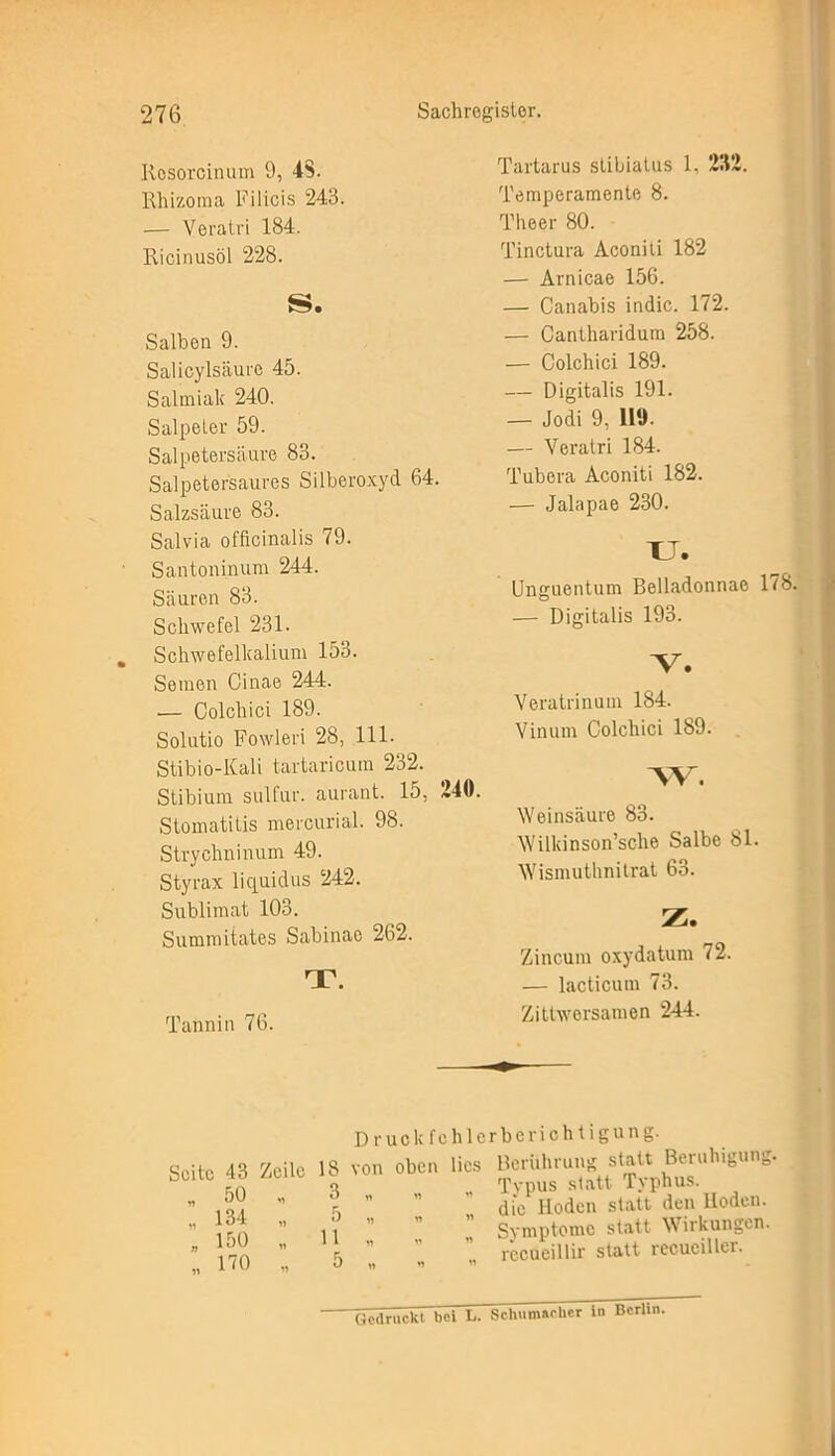 Rosorcinum 9, 4$. Rhizoma Filicis 243. — Veratri 184. Ricinusöl 228. S. Salben 9. Salicylsäure 45. Salmiak 240. Salpeter 59. Salpetersäure 83. Salpetersaures Silberoxyd 64. Salzsäure 83. Salvia officinalis 79. Santoninum 244. Säuren 83. Schwefel 231. . Schwefelkalium 153. Semen Cinae 244. — Colchici 189. Solutio Fowleri 28, 111. Stibio-Kali tartaricum 232. Stibium sulfur. aurant. 15, 240. Stomatitis mercurial. 98. Strychninum 49. Styrax liquidus 242. Sublimat 103. Summitates Sabinae 262. T. Tannin 76. Tartarus stibiatus 1. 232. Temperamente 8. Theer 80. Tinctura Aconiii 182 — Arnicae 156. — Canabis indic. 172. — Cantharidum 258. — Colchici 189. — Digitalis 191. — Jodi 9, HO. — Veratri 184. 'l'ubera Aconiti 182. — Jalapae 230. u- Unguentum Belladonnae 178. — Digitalis 193. Veratrinum 184. Vinum Colchici 189. w. Weinsäure 83. Wilkinson’sc-he Salbe 81. Wismuthnitrat 63. z. Zincum oxydatum 72. — lacticum 73. Zittworsamen 244. Druck fi Seite 43 Zeile 18 von oben „ 50 „ 3 „ „ 134 „ 5 „ n „150 „ 11 » » „170 „ 5 » « hlerberichtigung. lies Berührung statt Beruhigung. Tvpus statt Typhus, die Hoden statt den lloden. Symptome statt Wirkungen, rccueillir statt recuciller. 7iedruekt~bei L. Schumacher in Berlin.