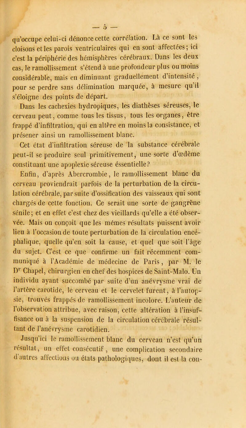 qu'occupe celui-ci dénonce cette corrélation. Là ce sont les cloisons et les parois ventriculaires qui en sont affectées; ici c’est la périphérie des hémisphères cérébraux. Dans les deux cas, le ramollissement s’étend à une profondeur plus ou moins considérable, mais en diminuant graduellement d’intensité , pour se perdre sans délimination marquée, à mesure qu il s’éloigne des points de départ. Dans les cachexies hydropiques, les diathèses séreuses, le cerveau peut, comme tous les tissus, tous les organes, être frappé d’infiltration, qui en altère en moins la consistance, et présener ainsi un ramollissement blanc. Cet état d’infiltration séreuse de la substance cérébrale peut-il se produire seul primitivement, une sorte d’œdème constituant une apoplexie séreuse éssentielle? Enfin, d’après Abercrombie, le ramollissement blanc du cerveau proviendrait parfois de la perturbation de la circu- lation cérébrale, par suite d’ossification des vaisseaux qui sont chargés de cette fonction. Ce serait une sorte de gangrène sénile; et en effet c’est chez des vieillards qu’elle a été obser- vée. Mais on conçoit que les mêmes résultats puissent avoir lieu à l’occasion de toute perturbation de la circulation encé- phalique, quelle qu’en soit la cause, et quel que soit l’àge du sujet. C’est ce que confirme un fait récemment com- muniqué à l’Académie de médecine de Paris, par M. le Dr Chapel, chirurgien en chef des hospices de Saint-Malo. Un individu ayant succombé par suite d’un anévrysme vrai de l’artère carotide, le cerveau et le cervelet furent, à l’autop- sie, trouvés frappés de ramollissement incolore. L’auteur de l’observation attribue, avec raison, cette altération à l’insuf- fisance ou à la suspension de la circulation cérébrale résul- tant de l’anévrysme carotidien. Jusqu’ici le ramollissement blanc du cerveau n’est qu’un résultat, un effet consécutif, une complication secondaire d’autres affections ou états pathologiques, dont il est la con-