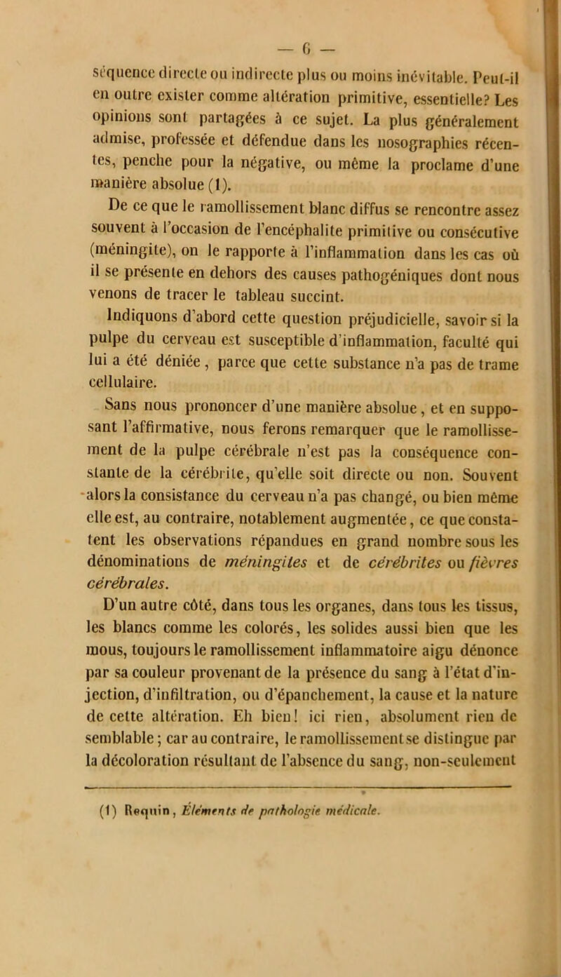 séquence directe ou indirecte plus ou moins inévitable. Peut-il en outre exister comme altération primitive, essentielle? Les opinions sont partagées à ce sujet. La plus généralement admise, professée et défendue dans les nosographies récen- tes, penche pour la négative, ou même la proclame d une manière absolue (1). De ce que le ramollissement blanc diffus se rencontre assez souvent à l’occasion de l’encéphalite primitive ou consécutive (méningite), on le rapporte à l’inflammation dans les cas où il se présente en dehors des causes pathogéniques dont nous venons de tracer le tableau succint. Indiquons d’abord cette question préjudicielle, savoir si la pulpe du cerveau est susceptible d’inflammation, faculté qui lui a été déniée, parce que cette substance n’a pas de trame cellulaire. Sans nous prononcer d’une manière absolue, et en suppo- sant l’affirmative, nous ferons remarquer que le ramollisse- ment de la pulpe cérébrale n’est pas la conséquence con- stante de la cérébrite, qu’elle soit directe ou non. Souvent alors la consistance du cerveau n’a pas changé, ou bien même elle est, au contraire, notablement augmentée, ce que consta- tent les observations répandues en grand nombre sous les dénominations de méningites et de cérébrites ou fièvres cérébrales. D’un autre côté, dans tous les organes, dans tous les tissus, les blancs comme les colorés, les solides aussi bien que les mous, toujours le ramollissement inflammatoire aigu dénonce par sa couleur provenant de la présence du sang à l’état d'in- jection, d’infiltration, ou d’épanchement, la cause et la nature de cette altération. Eh bien! ici rien, absolument rien de semblable; car au contraire, le ramollissement se distingue par la décoloration résultant de l’absence du sang, non-seulement (1) Requin, Eléments de pathologie médicale.