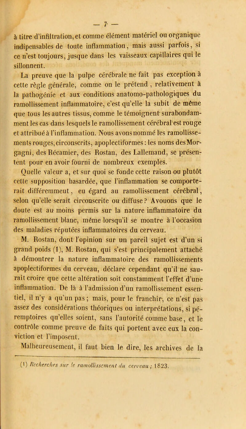 — 7- — à titre d’infiltration, et comme élément matériel on organique indipensables de toute inflammation, mais aussi parfois, si ce n’est toujours, jusque dans les vaisseaux capillaires qui le sillonnent. La preuve que la pulpe cérébrale ne fait pas exception à cette règle générale, comme on le prétend , relativement à la pathogénie et aux conditions anatomo-pathologiques du ramollissement inflammatoire, c’est qu’elle la subit de même que tous les autres tissus, comme le témoignent surabondam- ment les cas dans lesquels le ramollissement cérébral est rouge et attribué à l’inflammation. Nous avons nommé les ramollisse- ments rouges,circonscrits, apoplectiformes : les noms desMor- gagni, des Récamier, des Rostan, des Lallemand, se présen- tent pour en avoir fourni de nombreux exemples. Quelle valeur a, et sur quoi se fonde cette raison ou plutôt cette supposition hasardée, que l’inflammation se comporte- rait différemment, eu égard au ramollissement cérébral, selon qu’elle serait circonscrite ou diffuse? Avouons que le doute est au moins permis sur la nature inflammatoire du ramollissement blanc, même lorsqu’il se montre à l’occasion des maladies réputées inflammatoires du cerveau. M. Rostan, dont l’opinion sur un pareil sujet est d’un si grand poids (1), M. Rostan, qui s’est principalement attaché à démontrer la nature inflammatoire des ramollissements apoplectiformes du cerveau, déclare cependant qu’il ne sau- rait croire que cette altération soit constamment l’effet d’üne inflammation. De là à l’admission d’un ramollissement essen- tiel, il n’y a qu’un pas ; mais, pour le franchir-, ce n’est pas assez des considérations théoriques ou interprétations, si pé- remptoires qu’elles soient, sans l’autorité comme base, et le contrôle comme preuve de faits qui portent avec eux la con- viction et l’imposent. Malheureusement, il faut bien le dire, les archives de la (t) Recherches sur le ramollissement du cciveau ; 1823.