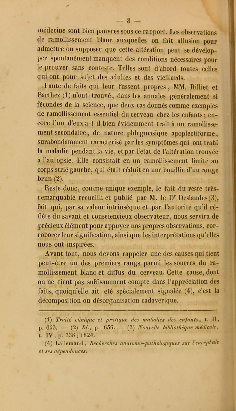 médecine sont bien pauvres sous ce rapport. Les observations de ramollissement blanc auxquelles on fait allusion pour admettre ou supposer que cette altération peut se dévelop- per spontanément manquent des conditions nécessaires pour le prouver sans conteste. Telles sont d’abord toutes celles qui ont pour sujet des adultes et des vieillards. Faute de faits qui leur fussent propres, MM. Rilliet et Barthez (1) n’ont trouvé, dans les annales généralement si fécondes de la science, que deux cas donnés comme exemples de ramollissement essentiel du cerveau chez les enfants : en- core l'un d’eux a-t-il bien évidemment trait à un ramollisse- ment secondaire, de nature phlegmasique apoplectiforme, surabondamment caractérisé par les symptômes qui ont trahi la maladie pendant la vie, et par l’état de l’altération trouvée à l’autopsie. Elle consistait en un ramollissement limité au corps strié gauche, qui était réduit en une bouillie d’un rouge brun (2). Reste donc, comme unique exemple, le fait du reste très- remarquable recueilli et publié par M. le Dr Deslandes(3), fait qui, par sa valeur intrinsèque et par l’autorité qu'il ré- flète du savant et consciencieux observateur, nous servira de précieux élément pour appuyer nos propres observations, cor- roborer leur signification, ainsi que les interprétations qu’elles nous ont inspirées. Avant tout, nous devons rappeler une des causes qui tient peut-être un des premiers rangs parmi les sources du ra- mollissement blanc et diffus du cerveau. Cette cause, dont on ne tient pas suffisamment compte dans l’appréciation des Faits, quoiqu’elle ait été spécialement signalée (4), c’est la décomposition ou désorganisation cadavérique. (t) Traité clinique et pratique des maladies des enfants, t. Il, p. G53. — (2) Id., p. G56. — (3) Nouvelle bibliothèque médicale, t. IV, p. 338; 1824. (4) Lallemand, Recherches anatomo-pathologiques sur l'encéphale et scs dépendances.