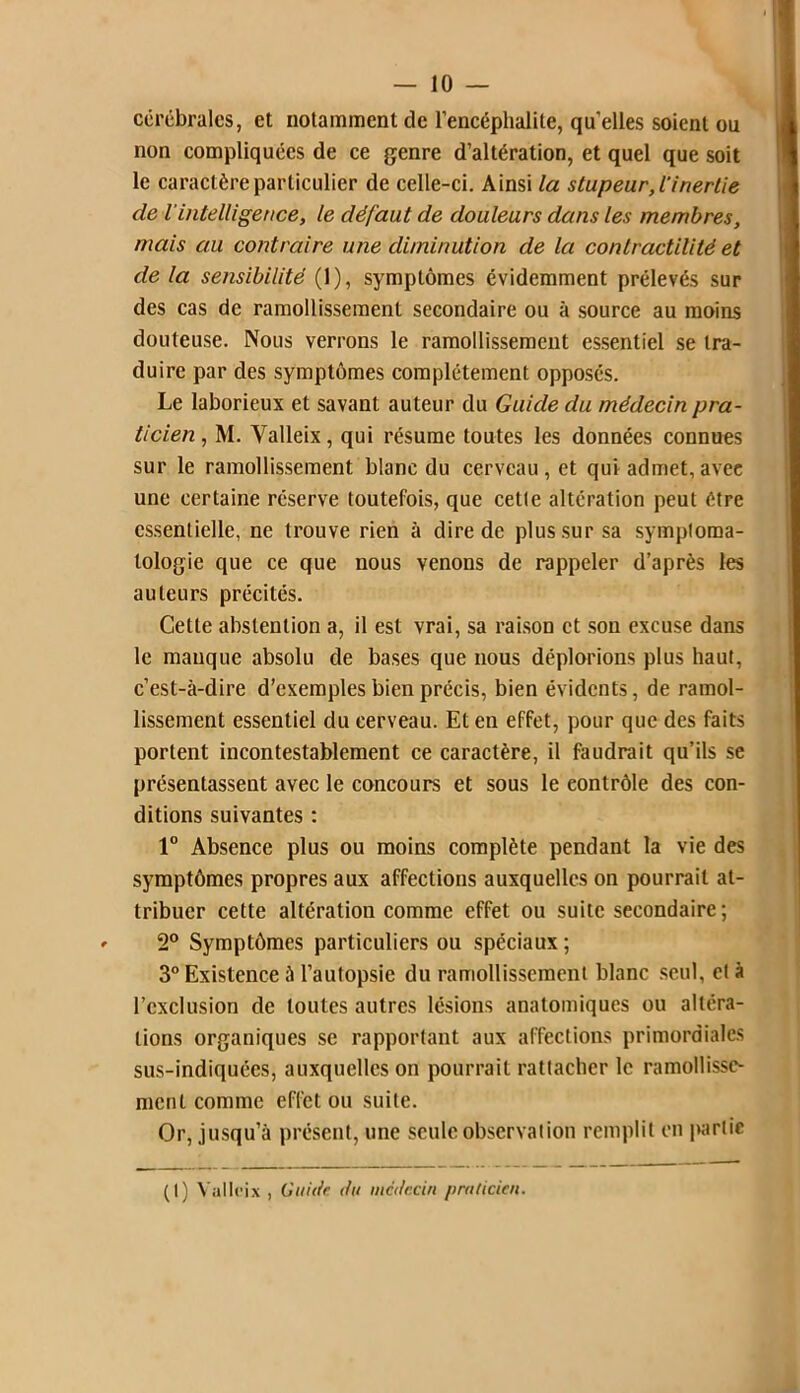 cérébrales, et notamment de l’encéphalite, quelles soient ou non compliquées de ce genre d’altération, et quel que soit le caractère particulier de celle-ci. Ainsi la stupeur, l'inertie de l’intelligence, le défaut de douleurs dans les membres, mais au contraire une diminution de la contractilité et de la sensibilité (1), symptômes évidemment prélevés sur des cas de ramollissement secondaire ou à source au moins douteuse. Nous verrons le ramollissement essentiel se tra- duire par des symptômes complètement opposés. Le laborieux et savant auteur du Guide du médecin pra- ticien, M. Yalleix, qui résume toutes les données connues sur le ramollissement blanc du cerveau, et qui admet, avec une certaine réserve toutefois, que cette altération peut être essentielle, ne trouve rien à dire de plus sur sa symptoma- tologie que ce que nous venons de rappeler d’après les auteurs précités. Cette abstention a, il est vrai, sa raison et son excuse dans le manque absolu de bases que nous déplorions plus haut, c’est-à-dire d’exemples bien précis, bien évidents, de ramol- lissement essentiel du cerveau. Et en effet, pour que des faits portent incontestablement ce caractère, il faudrait qu’ils se présentassent avec le concours et sous le contrôle des con- ditions suivantes : 1° Absence plus ou moins complète pendant la vie des symptômes propres aux affections auxquelles on pourrait at- tribuer cette altération comme effet ou suite secondaire; 2° Symptômes particuliers ou spéciaux ; 3° Existence à l’autopsie du ramollissement blanc seul, et à l’exclusion de toutes autres lésions anatomiques ou altéra- tions organiques se rapportant aux affections primordiales sus-indiquées, auxquelles on pourrait rattacher le ramollisse- ment comme effet ou suite. Or, jusqu’à présent, une seule observation remplit en partie (1) Val Ici x , Guide du médecin praticien